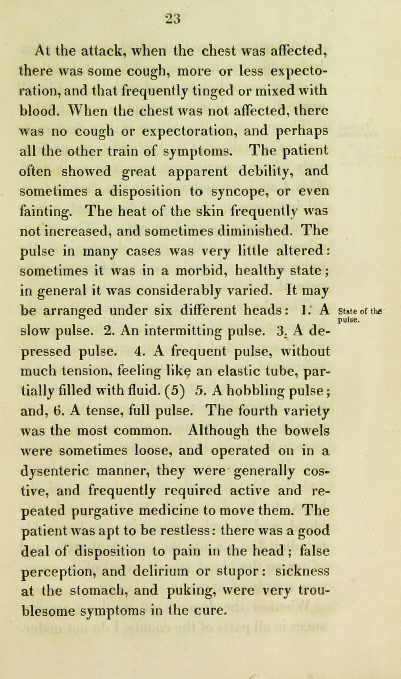 At the attack, when the chest was affected, there was some cough, more or less expecto- ration, and that frequently tinged or mixed with blood. When the chest was not affected, there was no cough or expectoration, and perhaps all the other train of symptoms. The patient often showed great apparent debility, and sometimes a disposition to syncope, or even fainting. The heat of the skin frequently was not increased, and sometimes diminished. The pulse in many cases was very little altered: sometimes it was in a morbid, healthy state; in general it was considerably varied. It may be arranged under six different heads: 1. A state of the slow pulse. 2. An intermitting pulse. 3. A de- pressed pulse. 4. A frequent pulse, without much tension, feeling like an elastic tube, par- tially filled with fluid. (5) 5. A hobbling pulse; and, 6. A tense, full pulse. The fourth variety was the most common. Although the bowels were sometimes loose, and operated on in a dysenteric manner, they were generally cos- tive, and frequently required active and re- peated purgative medicine to move them. The patient was apt to be restless: there was a good deal of disposition to pain in the head; false perception, and delirium or stupor: sickness at the stomach, and puking, were very trou- blesome symptoms in the cure. pulse.