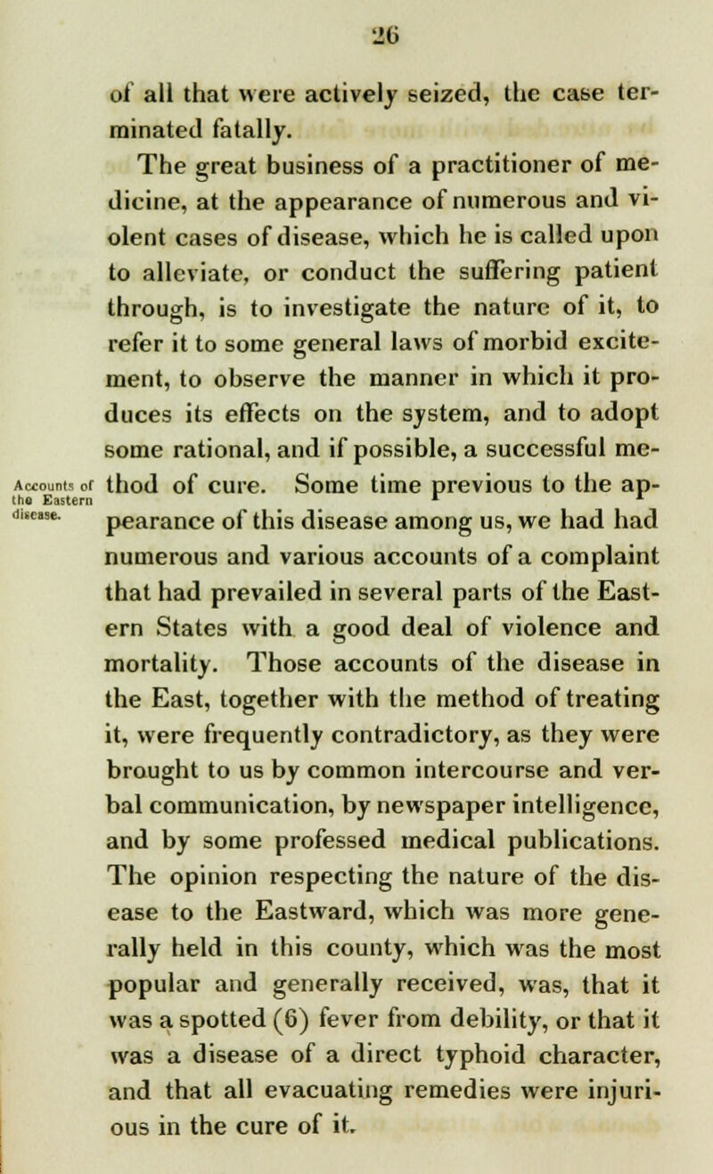 of all that were actively seized, the case ter- minated fatally. The great business of a practitioner of me- dicine, at the appearance of numerous and vi- olent cases of disease, which he is called upon to alleviate, or conduct the suffering patient through, is to investigate the nature of it, to refer it to some general laws of morbid excite- ment, to observe the manner in which it pro- duces its effects on the system, and to adopt some rational, and if possible, a successful me- Accounts of thod of cure. Some time previous to the ap- tho Eastern r * difose. pearance of this disease among us, we had had numerous and various accounts of a complaint that had prevailed in several parts of the East- ern States with a good deal of violence and mortality. Those accounts of the disease in the East, together with the method of treating it, were frequently contradictory, as they were brought to us by common intercourse and ver- bal communication, by newspaper intelligence, and by some professed medical publications. The opinion respecting the nature of the dis- ease to the Eastward, which was more gene- rally held in this county, which was the most popular and generally received, was, that it was a spotted (6) fever from debility, or that it was a disease of a direct typhoid character, and that all evacuating remedies were injuri- ous in the cure of it.