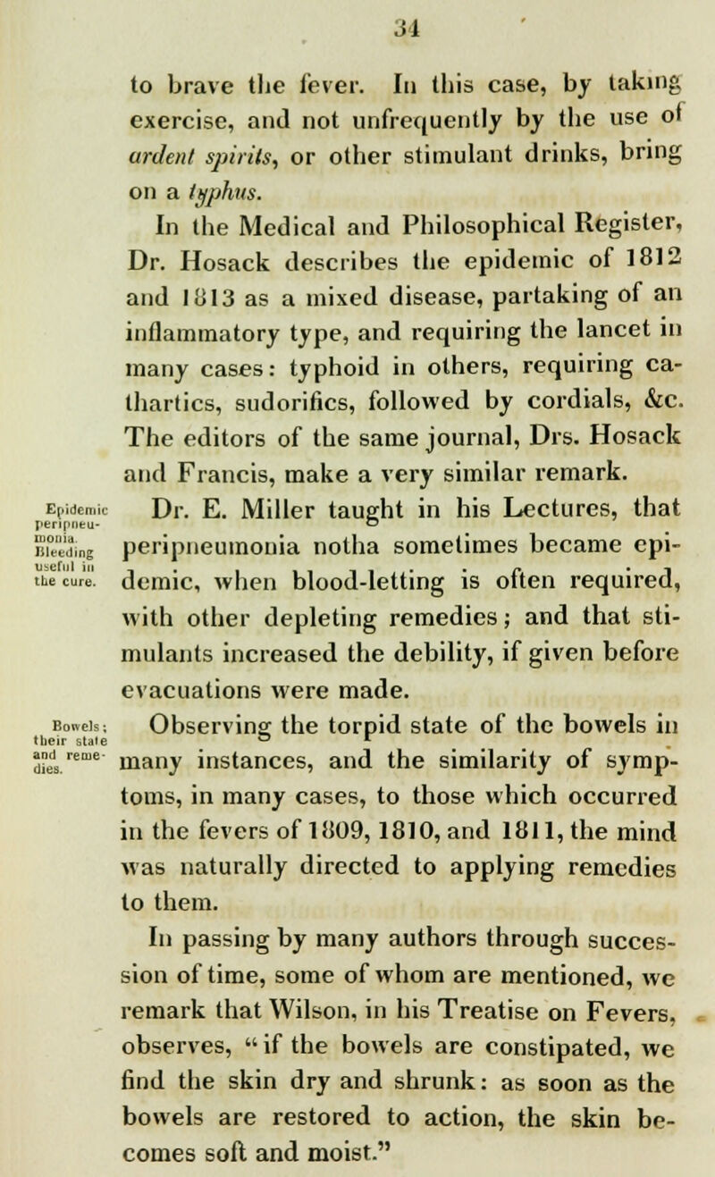 to brave the fever. In this case, by taking exercise, and not unfrequently by the use 01 ardent spirits, or other stimulant drinks, bring on a typhus. In the Medical and Philosophical Register, Dr. Hosack describes the epidemic of 1812 and 1813 as a mixed disease, partaking of an inflammatory type, and requiring the lancet in many cases: typhoid in others, requiring ca- thartics, sudorifics, followed by cordials, &c. The editors of the same journal, Drs. Hosack and Francis, make a very similar remark. Epidemic Dr. E. Miller taught in his Lectures, that Jieripueu* ™ Buediqg peripneumonia notha sometimes became epi- useful in... . _ _ _ _* , •/* 1 the cure, demic, when blood-letting is otten required, with other depleting remedies; and that sti- mulants increased the debility, if given before evacuations were made. Bowek. Observing the torpid state of the bowels in »ir statp ™ *■ many instances, and the similarity of symp- toms, in many cases, to those which occurred in the fevers of 1809,1810, and 1811, the mind was naturally directed to applying remedies to them. In passing by many authors through succes- sion of time, some of whom are mentioned, we remark that Wilson, in his Treatise on Fevers, observes,  if the bowels are constipated, we find the skin dry and shrunk: as soon as the bowels are restored to action, the skin be- comes soft and moist. their state and re me dies.