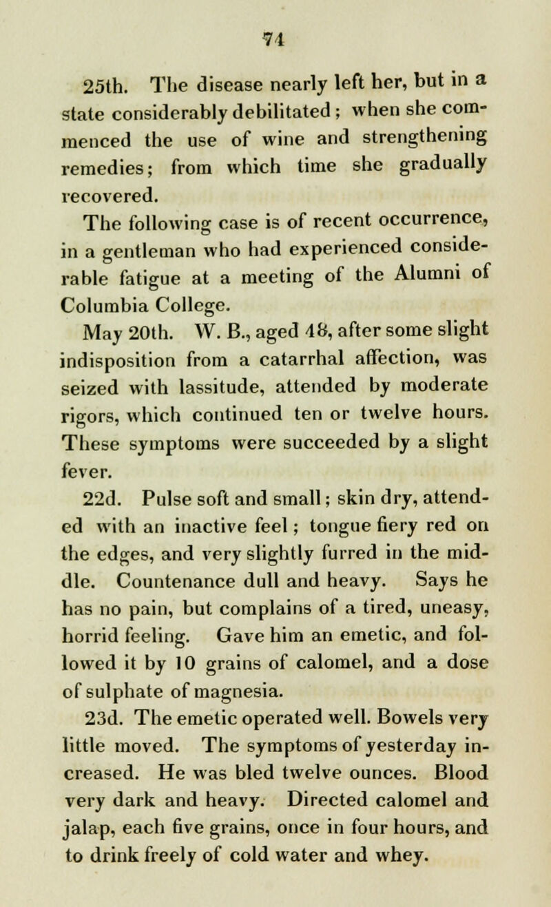 25th. The disease nearly left her, but in a state considerably debilitated ; when she com- menced the use of wine and strengthening remedies; from which time she gradually recovered. The following case is of recent occurrence, in a gentleman who had experienced conside- rable fatigue at a meeting of the Alumni of Columbia College. May 20th. W. B., aged 48, after some slight indisposition from a catarrhal affection, was seized with lassitude, attended by moderate rigors, which continued ten or twelve hours. These symptoms were succeeded by a slight fever. 22d. Pulse soft and small; skin dry, attend- ed with an inactive feel; tongue fiery red on the edges, and very slightly furred in the mid- dle. Countenance dull and heavy. Says he has no pain, but complains of a tired, uneasy, horrid feeling. Gave him an emetic, and fol- lowed it by 10 grains of calomel, and a dose of sulphate of magnesia. 23d. The emetic operated well. Bowels very little moved. The symptoms of yesterday in- creased. He was bled twelve ounces. Blood very dark and heavy. Directed calomel and jalap, each five grains, once in four hours, and to drink freely of cold water and whey.