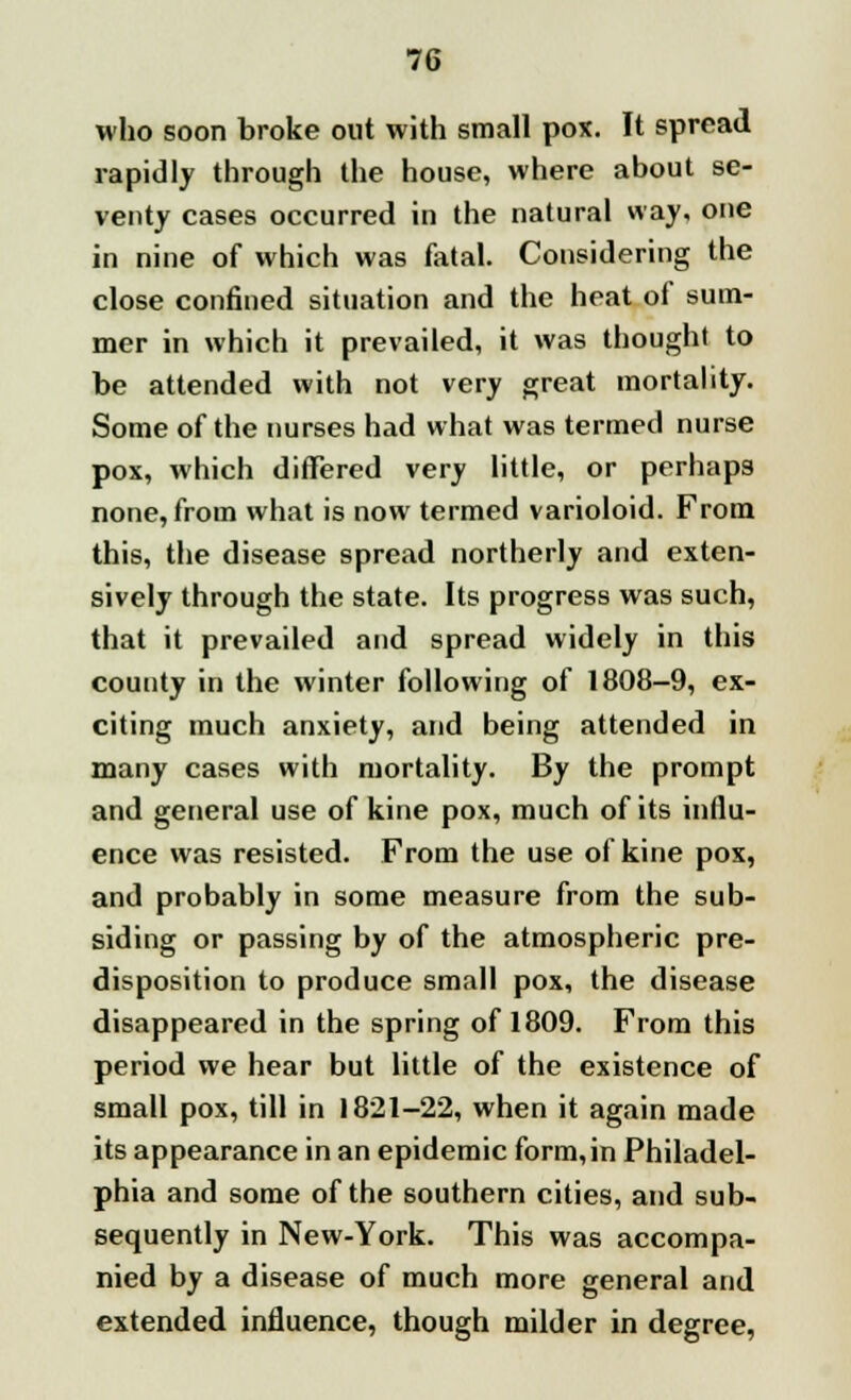 who soon broke out with small pox. It spread rapidly through the house, where about se- venty cases occurred in the natural way, one in nine of which was fatal. Considering the close confined situation and the heat of sum- mer in which it prevailed, it was thought to be attended with not very great mortality. Some of the nurses had what was termed nurse pox, which differed very little, or perhaps none, from what is now termed varioloid. From this, the disease spread northerly and exten- sively through the state. Its progress was such, that it prevailed and spread widely in this county in the winter following of 1808-9, ex- citing much anxiety, and being attended in many cases with mortality. By the prompt and general use of kine pox, much of its influ- ence was resisted. From the use of kine pox, and probably in some measure from the sub- siding or passing by of the atmospheric pre- disposition to produce small pox, the disease disappeared in the spring of 1809. From this period we hear but little of the existence of small pox, till in 1821-22, when it again made its appearance in an epidemic form,in Philadel- phia and some of the southern cities, and sub- sequently in New-York. This was accompa- nied by a disease of much more general and extended influence, though milder in degree,