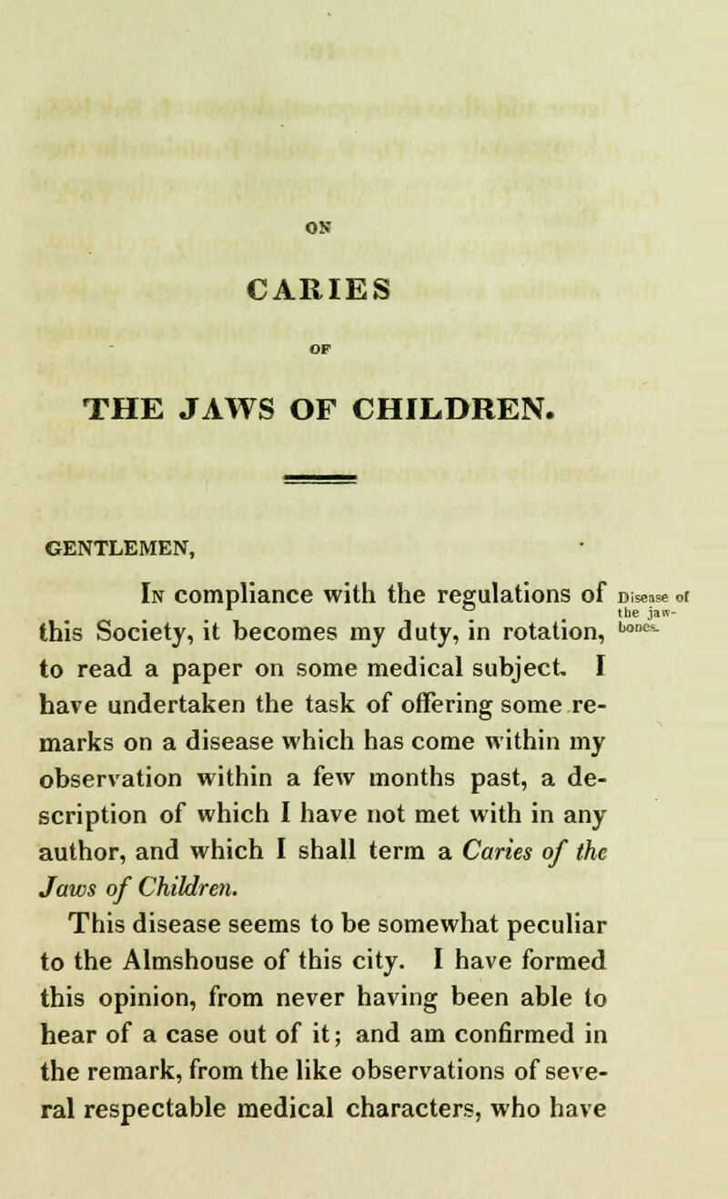 CARIES THE JAWS OF CHILDREN. GENTLEMEN, In compliance with the regulations of Disease or ~ _ the jaw- this Society, it becomes my duty, in rotation, LoDCi to read a paper on some medical subject I have undertaken the task of offering some re- marks on a disease which has come within my observation within a few months past, a de- scription of which I have not met with in any author, and which I shall term a Caries of the Jaws of Children. This disease seems to be somewhat peculiar to the Almshouse of this city. I have formed this opinion, from never having been able to hear of a case out of it; and am confirmed in the remark, from the like observations of seve- ral respectable medical characters, who have