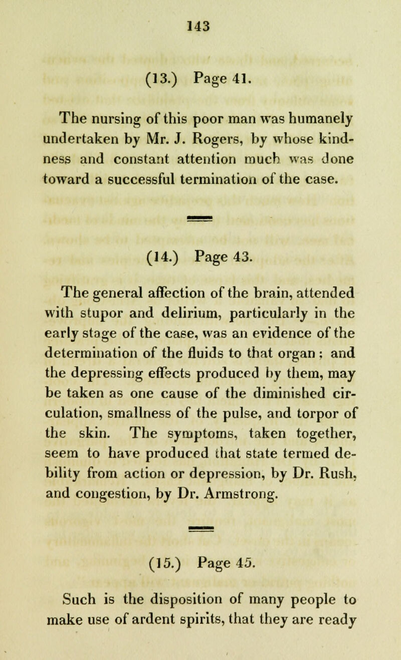 (13.) Page 41. The nursing of this poor man was humanely undertaken by Mr. J. Rogers, by whose kind- ness and constant attention much was done toward a successful termination of the case. (14.) Page 43. The general affection of the brain, attended with stupor and delirium, particularly in the early stage of the case, was an evidence of the determination of the fluids to that organ : and the depressing effects produced by them, may be taken as one cause of the diminished cir- culation, smallness of the pulse, and torpor of the skin. The symptoms, taken together, seem to have produced that state termed de- bility from action or depression, by Dr. Rush, and congestion, by Dr. Armstrong. (15.) Page 45. Such is the disposition of many people to make use of ardent spirits, that they are ready