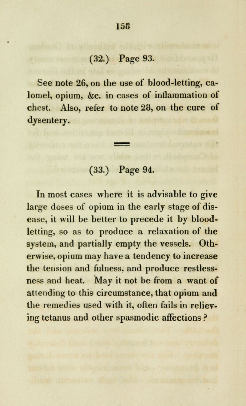 (32.) Page 93. See note 26, on the use of blood-letting, ca- lomel, opium, &c. in cases of inflammation of chest. Also, refer to note 28, on the cure of dysentery. (33.) Page 94. In most cases where it is advisable to give large doses of opium in the early stage of dis- ease, it will be better to precede it by blood- letting, so as to produce a relaxation of the system, and partially empty the vessels. Oth- erwise, opium may have a tendency to increase the tension and fulness, and produce restless- ness and beat. May it not be from a want of attending to this circumstance, that opium and the remedies used with it, often fails in reliev- ing tetanus and other spasmodic affections ?