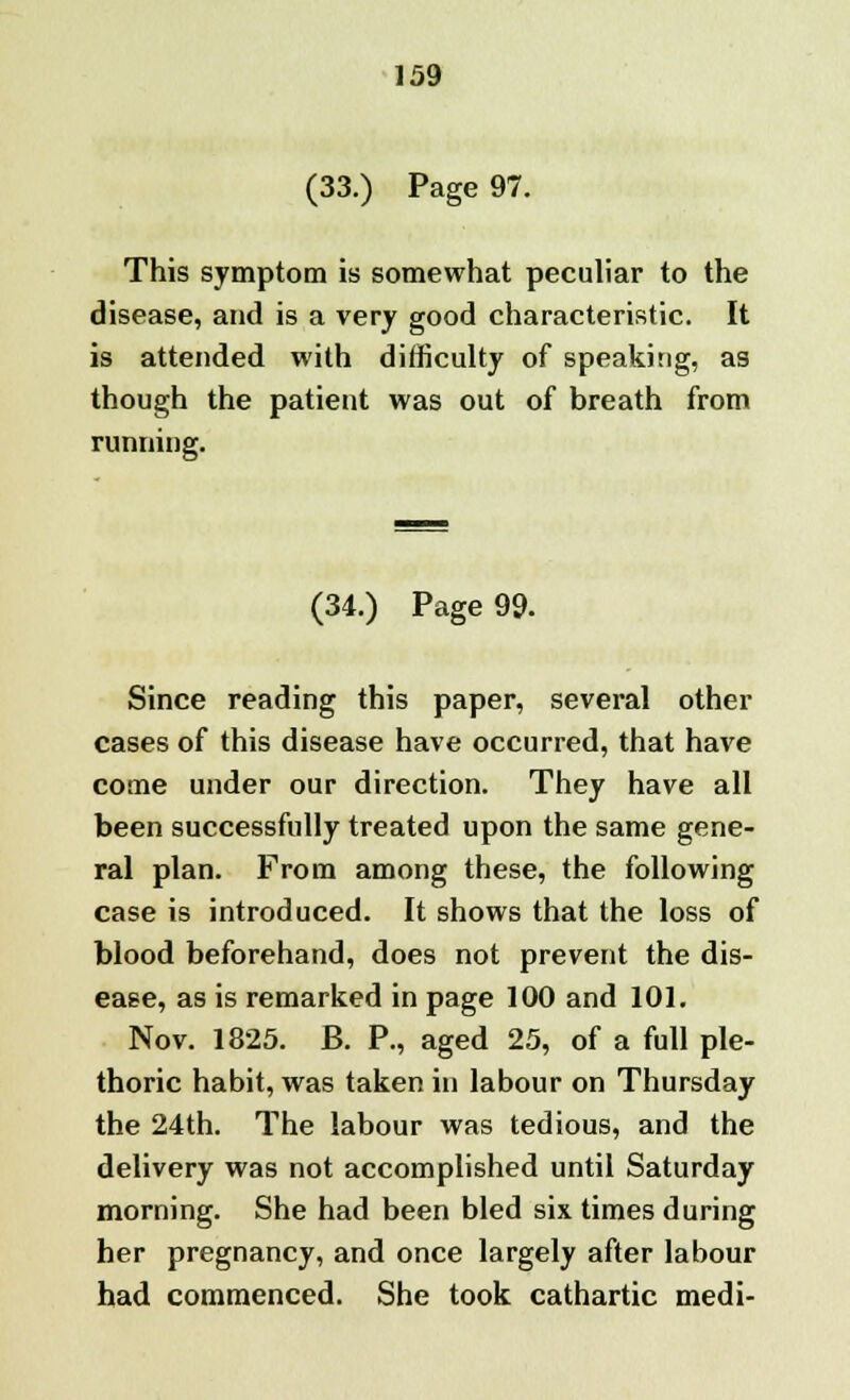 (33.) Page 97. This symptom is somewhat peculiar to the disease, and is a very good characteristic. It is attended with difficulty of speaking, as though the patient was out of breath from running. (34.) Page 99. Since reading this paper, several other cases of this disease have occurred, that have come under our direction. They have all been successfully treated upon the same gene- ral plan. From among these, the following case is introduced. It shows that the loss of blood beforehand, does not prevent the dis- ease, as is remarked in page 100 and 101. Nov. 1825. B. P., aged 25, of a full ple- thoric habit, was taken in labour on Thursday the 24th. The labour was tedious, and the delivery was not accomplished until Saturday morning. She had been bled six times during her pregnancy, and once largely after labour had commenced. She took cathartic medi-