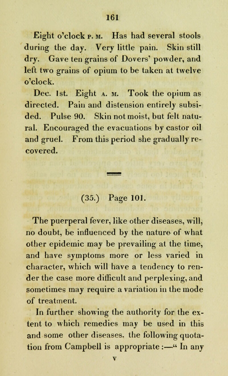 Eight o'clock p. m. Has had several stools during the day. Very little pain. Skin still dry. Gave ten grains of Dovers' powder, and left two grains of opium to be taken at twelve o'clock. Dec. 1st. Eight a. m. Took the opium as directed. Pain and distension entirely subsi- ded. Pulse 90. Skin not moist, but felt natu- ral. Encouraged the evacuations by castor oil and gruel. From this period she gradually re- covered. (35.) Page 101. The puerperal fever, like other diseases, will, no doubt, be influenced by the nature of what other epidemic may be prevailing at the time, and have symptoms more or less varied in character, which will have a tendency to ren- der the case more difficult and perplexing, and sometimes may require a variation in the mode of treatment. In further showing the authority for the ex- tent to which remedies may be used in this and some other diseases, the following quota- tion from Campbell is appropriate :— In any