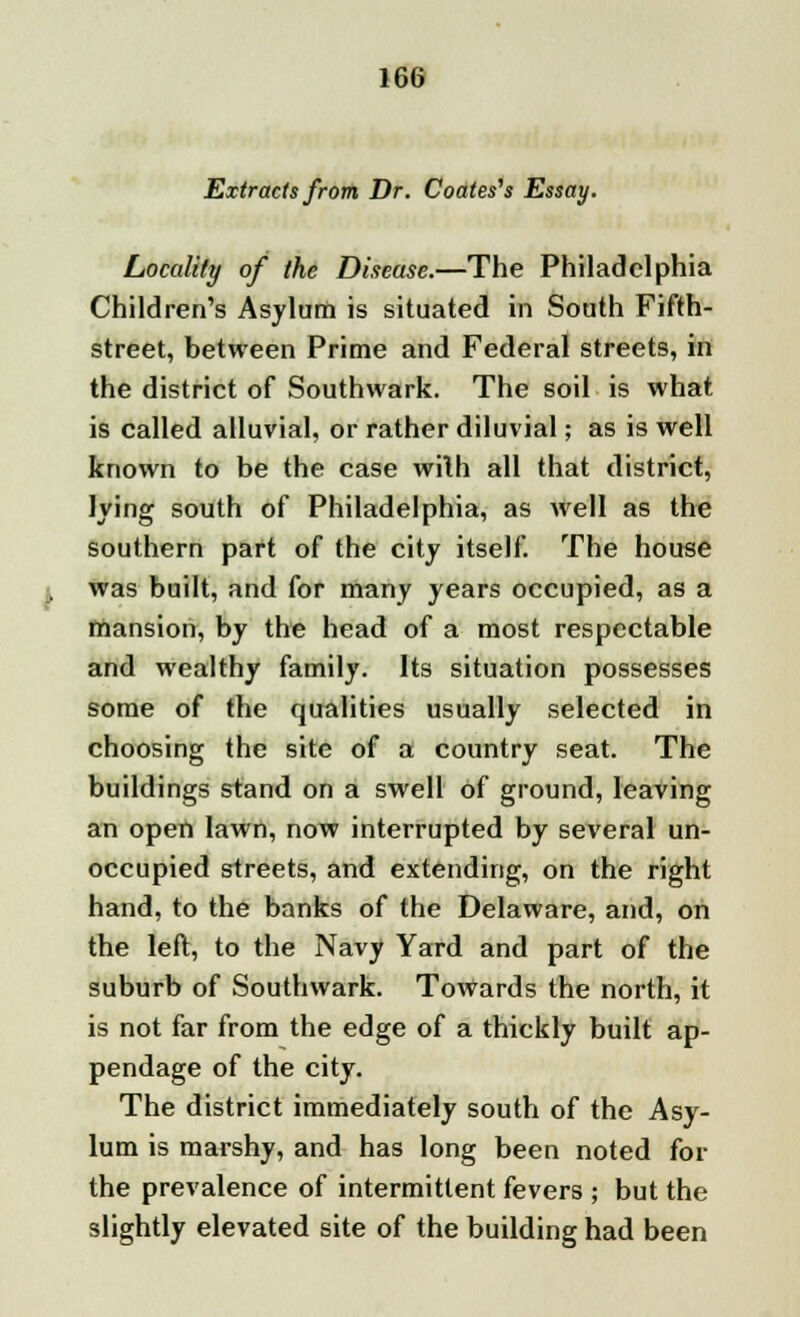 Extracts from Dr. Coates's Essay. Locality of the Disease.—The Philadelphia Children's Asylum is situated in South Fifth- street, between Prime and Federal streets, in the district of Southwark. The soil is what is called alluvial, or rather diluvial; as is well known to be the case wilh all that district, lying south of Philadelphia, as well as the southern part of the city itself. The house was built, and for many years occupied, as a mansion, by the head of a most respectable and wealthy family. Its situation possesses some of the qualities usually selected in choosing the site of a country seat. The buildings stand on a swell of ground, leaving an open lawn, now interrupted by several un- occupied streets, and extending, on the right hand, to the banks of the Delaware, and, on the left, to the Navy Yard and part of the suburb of Southwark. Towards the north, it is not far from the edge of a thickly built ap- pendage of the city. The district immediately south of the Asy- lum is marshy, and has long been noted for the prevalence of intermittent fevers ; but the slightly elevated site of the building had been