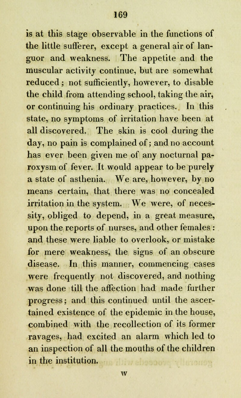 is at this stage observable in the functions of the little sufferer, except a general air of lan- guor and weakness. The appetite and the muscular activity continue, but are somewhat reduced; not sufficiently, however, to disable the child from attending school, taking the air, or continuing his ordinary practices. In this state, no symptoms of irritation have been at all discovered. The skin is cool during the day, no pain is complained of; and no account has ever been given me of any nocturnal pa- roxysm of fever. It would appear to be purely a state of asthenia. We are, however, by no means certain, that there was no concealed irritation in the system. We were, of neces- sity, obliged to depend, in a great measure, upon the reports of nurses, and other females : and these were liable to overlook, or mistake for mere weakness, the signs of an obscure disease. In this manner, commencing cases were frequently not discovered, and nothing was done till the affection had made further progress; and this continued until the ascer- tained existence of the epidemic in the house, combined with the recollection of its former ravages, had excited an alarm which led to an inspection of all the mouths of the children in the institution. w