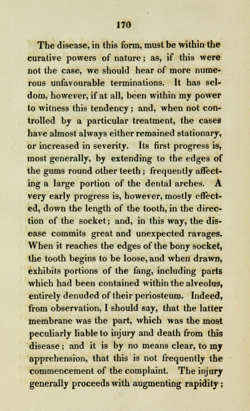 The disease, in this form, must be within the curative powers of nature; as, if this were not the case, we should hear of more nume- rous unfavourable terminations. It has sel- dom, however, if at all, been within my power to witness this tendency ; and, when not con- trolled by a particular treatment, the cases have almost always either remained stationary, or increased in severity. Its first progress is, most generally, by extending to the edges of the gums round other teeth; frequently affect- ing a large portion of the dental arches. A very early progress is, however, mostly effect- ed, down the length of the tooth, in the direc- tion of the socket; and, in this way, the dis- ease commits great and unexpected ravages. When it reaches the edges of the bony socket, the tooth begins to be loose, and when drawn, exhibits portions of the fang, including parts which had been contained within the alveolus, entirely denuded of their periosteum. Indeed, from observation, I should say, that the latter membrane was the part, which was the most peculiarly liable to injury and death from this disease; and it is by no means clear, to my apprehension, that this is not frequently the commencement of the complaint. The injury generally proceeds with augmenting rapidity;