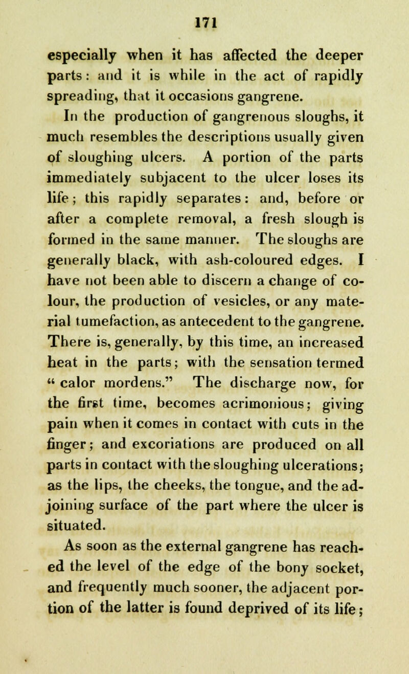 especially when it has affected the deeper parts: and it is while in the act of rapidly spreading, that it occasions gangrene. In the production of gangrenous sloughs, it much resembles the descriptions usually given of sloughing ulcers. A portion of the parts immediately subjacent to the ulcer loses its life; this rapidly separates: and, before or after a complete removal, a fresh slough is formed in the same manner. The sloughs are generally black, with ash-coloured edges. I have not been able to discern a change of co- lour, the production of vesicles, or any mate- rial tumefaction, as antecedent to the gangrene. There is, generally, by this time, an increased heat in the parts; with the sensation termed  calor mordens. The discharge now, for the first time, becomes acrimonious; giving pain when it comes in contact with cuts in the finger; and excoriations are produced on all parts in contact with the sloughing ulcerations; as the lips, the cheeks, the tongue, and the ad- joining surface of the part where the ulcer is situated. As soon as the external gangrene has reach- ed the level of the edge of the bony socket, and frequently much sooner, the adjacent por- tion of the latter is found deprived of its life;