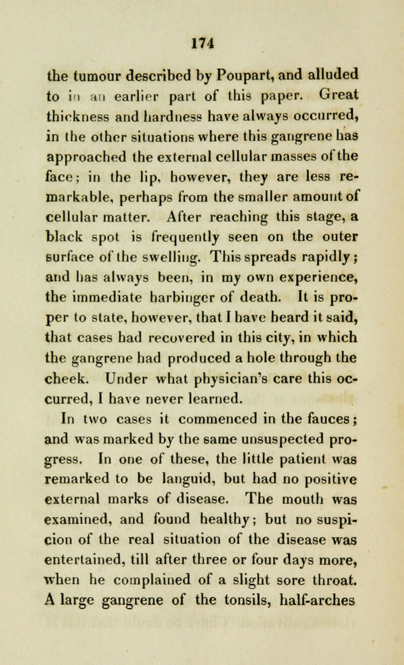 the tumour described by Poupart, and alluded to in an earlier part of this paper. Great thickness and hardness have always occurred, in the other situations where this gangrene has approached the external cellular masses of the face; in the lip, however, they are less re- markable, perhaps from the smaller amount of cellular matter. After reaching this stage, a black spot is frequently seen on the outer surface of the swelling. This spreads rapidly; and has always been, in my own experience, the immediate harbinger of death. It is pro- per to state, however, that I have heard it said, that cases had recovered in this city, in which the gangrene had produced a hole through the cheek. Under what physician's care this oc- curred, I have never learned. In two cases it commenced in the fauces; and was marked by the same unsuspected pro- gress. In one of these, the little patient was remarked to be languid, but had no positive external marks of disease. The mouth was examined, and found healthy; but no suspi- cion of the real situation of the disease was entertained, till after three or four days more, when he complained of a slight sore throat. A large gangrene of the tonsils, half-arches