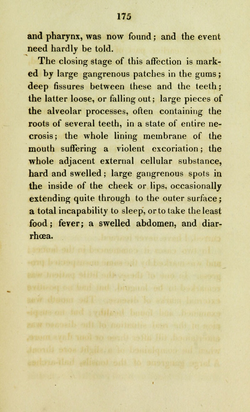 and pharynx, was now found; and the event need hardly be told. The closing stage of this affection is mark- ed by large gangrenous patches in the gums; deep Bssures between these and the teeth; the latter loose, or falling out; large pieces of the alveolar processes, often containing the roots of several teeth, in a state of entire ne- crosis; the whole lining membrane of the mouth suffering a violent excoriation; the whole adjacent external cellular substance, hard and swelled; large gangrenous spots in the inside of the cheek or lips, occasionally extending quite through to the outer surface; a total incapability to sleep, or to take the least food; fever; a swelled abdomen, and diar- rhoea.