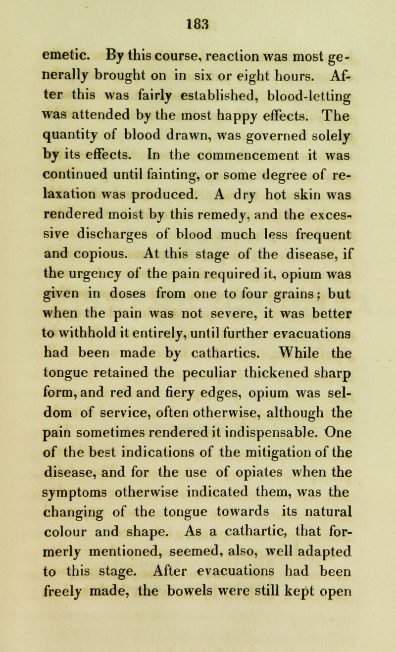 emetic. By this course, reaction was most ge- nerally brought on in six or eight hours. Af- ter this was fairly established, blood-letting was attended by the most happy effects. The quantity of blood drawn, was governed solely by its effects. In the commencement it was continued until fainting, or some degree of re- laxation was produced. A dry hot skin was rendered moist by this remedy, and the exces- sive discharges of blood much less frequent and copious. At this stage of the disease, if the urgency of the pain required it, opium was given in doses from one to four grains; but when the pain was not severe, it was better to withhold it entirely, until further evacuations had been made by cathartics. While the tongue retained the peculiar thickened sharp form, and red and fiery edges, opium was sel- dom of service, often otherwise, although the pain sometimes rendered it indispensable. One of the best indications of the mitigation of the disease, and for the use of opiates when the symptoms otherwise indicated them, was the changing of the tongue towards its natural colour and shape. As a cathartic, that for- merly mentioned, seemed, also, well adapted to this stage. After evacuations had been freely made, the bowels were still kept open