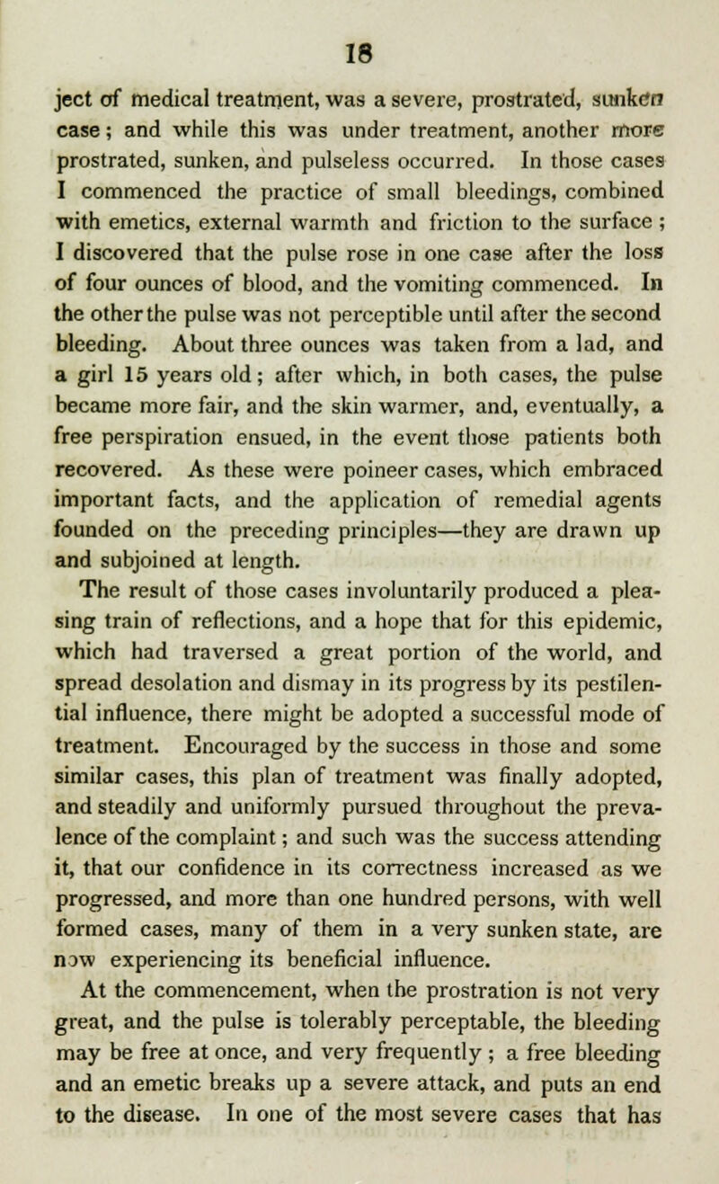 ject of medical treatment, was a severe, prostrated, sunken case; and while this was under treatment, another more prostrated, sunken, and pulseless occurred. In those cases I commenced the practice of small bleedings, combined with emetics, external warmth and friction to the surface ; I discovered that the pulse rose in one case after the loss of four ounces of blood, and the vomiting commenced. In the other the pulse was not perceptible until after the second bleeding. About three ounces was taken from a lad, and a girl 15 years old; after which, in both cases, the pulse became more fair, and the skin warmer, and, eventually, a free perspiration ensued, in the event those patients both recovered. As these were poineer cases, which embraced important facts, and the application of remedial agents founded on the preceding principles—they are drawn up and subjoined at length. The result of those cases involuntarily produced a plea- sing train of reflections, and a hope that for this epidemic, which had traversed a great portion of the world, and spread desolation and dismay in its progress by its pestilen- tial influence, there might be adopted a successful mode of treatment. Encouraged by the success in those and some similar cases, this plan of treatment was finally adopted, and steadily and unifonnly pursued throughout the preva- lence of the complaint; and such was the success attending it, that our confidence in its correctness increased as we progressed, and more than one hundred persons, with well formed cases, many of them in a very sunken state, are now experiencing its beneficial influence. At the commencement, when the prostration is not very great, and the pulse is tolerably perceptable, the bleeding may be free at once, and very frequently ; a free bleeding and an emetic breaks up a severe attack, and puts an end to the disease. In one of the most severe cases that has