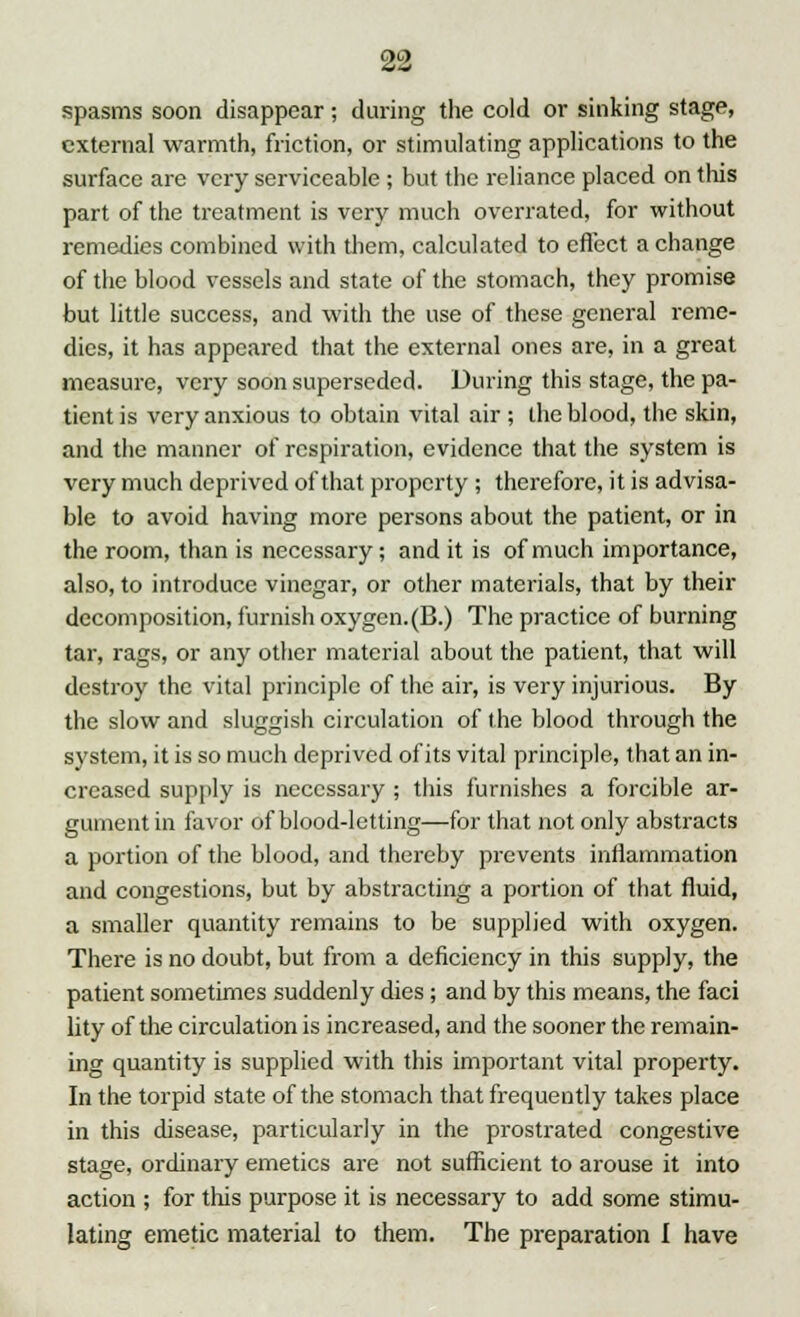 spasms soon disappear; during the cold or sinking stage, external warmth, friction, or stimulating applications to the surface are very serviceable ; but the reliance placed on this part of the treatment is very much overrated, for without remedies combined with them, calculated to effect a change of the blood vessels and state of the stomach, they promise but little success, and with the use of these general reme- dies, it has appeared that the external ones are, in a great measure, very soon superseded. During this stage, the pa- tient is very anxious to obtain vital air ; the blood, the skin, and the manner of respiration, evidence that the system is very much deprived of that property; therefore, it is advisa- ble to avoid having more persons about the patient, or in the room, than is necessary; and it is of much importance, also, to introduce vinegar, or other materials, that by their decomposition, furnish oxygen. (B.) The practice of burning tar, rags, or any other material about the patient, that will destroy the vital principle of the air, is very injurious. By the slow and sluggish circulation of the blood through the system, it is so much deprived of its vital principle, that an in- creased supply is necessary ; this furnishes a forcible ar- gument in favor of blood-letting—for that not only abstracts a portion of the blood, and thereby prevents inflammation and congestions, but by abstracting a portion of that fluid, a smaller quantity remains to be supplied with oxygen. There is no doubt, but from a deficiency in this supply, the patient sometimes suddenly dies; and by this means, the faci lity of the circulation is increased, and the sooner the remain- ing quantity is supplied with this important vital property. In the torpid state of the stomach that frequently takes place in this disease, particularly in the prostrated congestive stage, ordinary emetics are not sufficient to arouse it into action ; for this purpose it is necessary to add some stimu- lating emetic material to them. The preparation I have