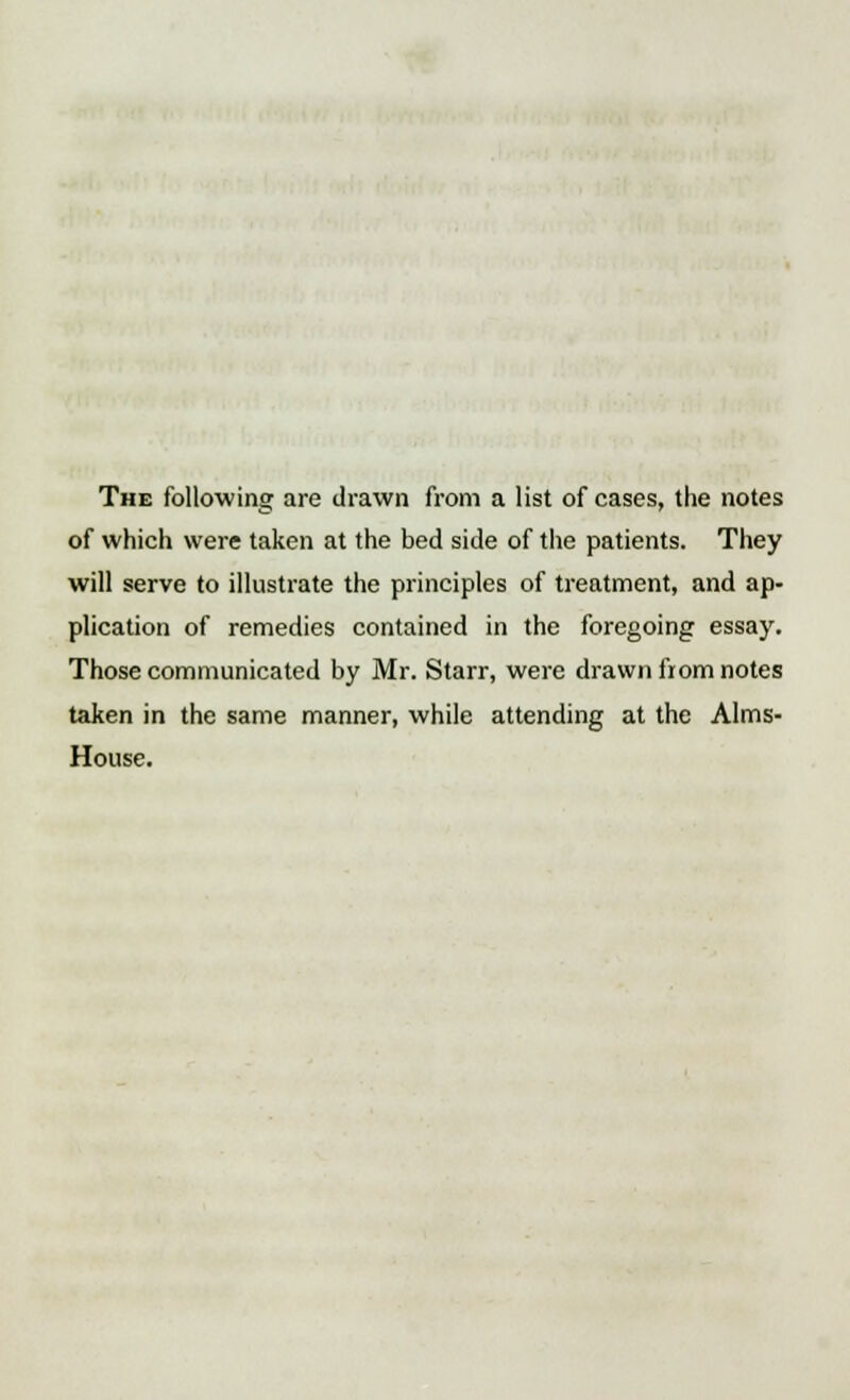 The following are drawn from a list of cases, the notes of which were taken at the bed side of the patients. They will serve to illustrate the principles of treatment, and ap- plication of remedies contained in the foregoing essay. Those communicated by Mr. Starr, were drawn from notes taken in the same manner, while attending at the Aims- House.