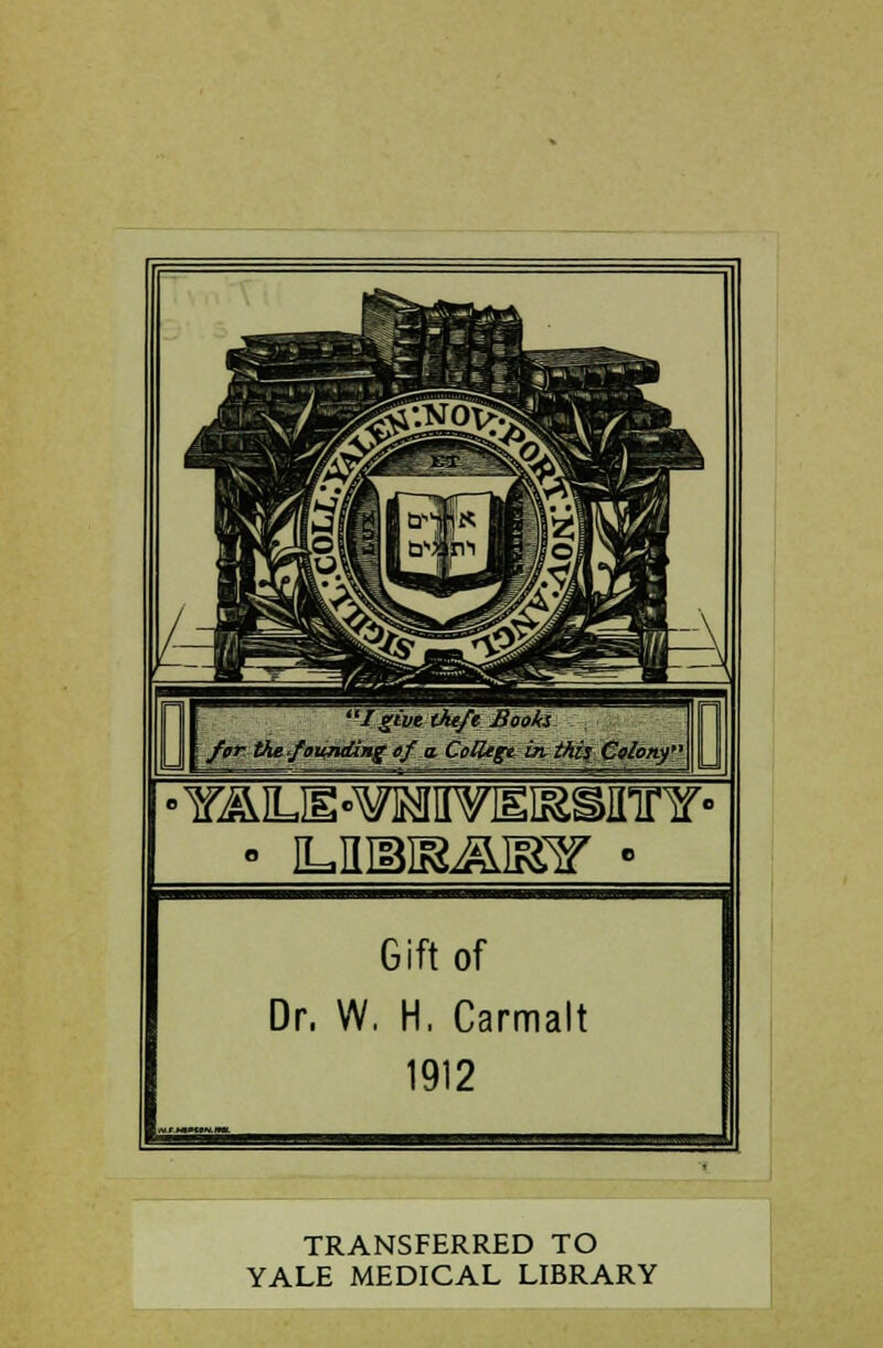 'Igive theft'Books for the founding of a. CoUegt in this Colony Gift of Dr. W. H. Carmalt 1912 TRANSFERRED TO YALE MEDICAL LIBRARY