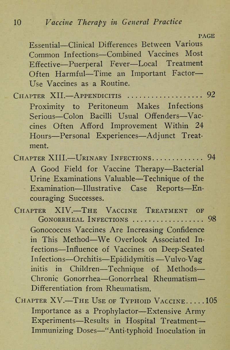 PAGE Essential—Clinical Differences Between Various Common Infections—Combined Vaccines Most Effective—Puerperal Fever—Local Treatment Often Harmful—-Time an Important Factor— Use Vaccines as a Routine. Chapter XII.—Appendicitis 92 Proximity to Peritoneum Makes Infections Serious—Colon Bacilli Usual Offenders—Vac- cines Often Afford Improvement Within 24 Hours—Personal Experiences—Adjunct Treat- ment. Chapter XIII.—Urinary Infections 94 A Good Field for Vaccine Therapy—Bacterial Urine Examinations Valuable—Technique of the Examination—Illustrative Case Reports—En- couraging Successes. Chapter XIV.—The Vaccine Treatment of Gonorrheal Infections 98 Gonococcus Vaccines Are Increasing Confidence in This Method—We Overlook Associated In- fections—Influence of Vaccines on Deep-Seated Infections—Orchitis—Epididymitis ■—Vulvo-Vag initis in Children—Technique of Methods— Chronic Gonorrhea—Gonorrheal Rheumatism— Differentiation from Rheumatism. Chapter XV.—The Use of Typhoid Vaccine 105 Importance as a Prophylactor—Extensive Army Experiments—Results in Hospital Treatment— Immunizing Doses—Anti-typhoid Inoculation in