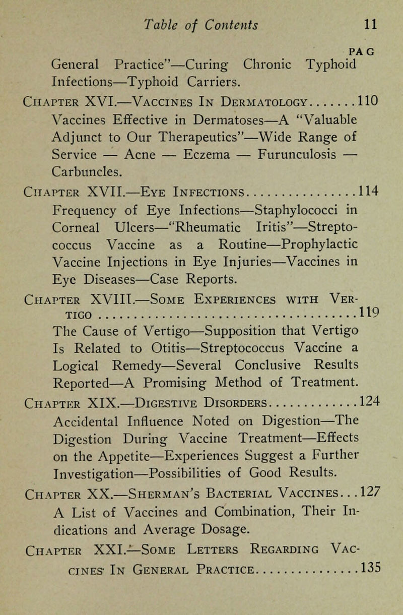 PAG General Practice—Curing Chronic Typhoid Infections—Typhoid Carriers. Chapter XVI.—Vaccines In Dermatology 110 Vaccines Effective in Dermatoses—A Valuable Adjunct to Our Therapeutics—Wide Range of Service — Acne — Eczema — Furunculosis — Carbuncles. Chapter XVII.—Eye Infections 114 Frequency of Eye Infections—Staphylococci in Corneal Ulcers—Rheumatic Iritis—Strepto- coccus Vaccine as a Routine—Prophylactic Vaccine Injections in Eye Injuries—Vaccines in Eye Diseases—Case Reports. Chapter XVIII.—Some Experiences with Ver- tico 119 The Cause of Vertigo—Supposition that Vertigo Is Related to Otitis—Streptococcus Vaccine a Logical Remedy—Several Conclusive Results Reported—A Promising Method of Treatment. Chapter XIX.—Digestive Disorders 124 Accidental Influence Noted on Digestion—The Digestion During Vaccine Treatment—Effects on the Appetite—Experiences Suggest a Further Investigation—Possibilities of Good Results. Chapter XX.—Sherman's Bacterial Vaccines. . .127 A List of Vaccines and Combination, Their In- dications and Average Dosage. Chapter XXL—Some Letters Regarding Vac- cines- In General Practice 135