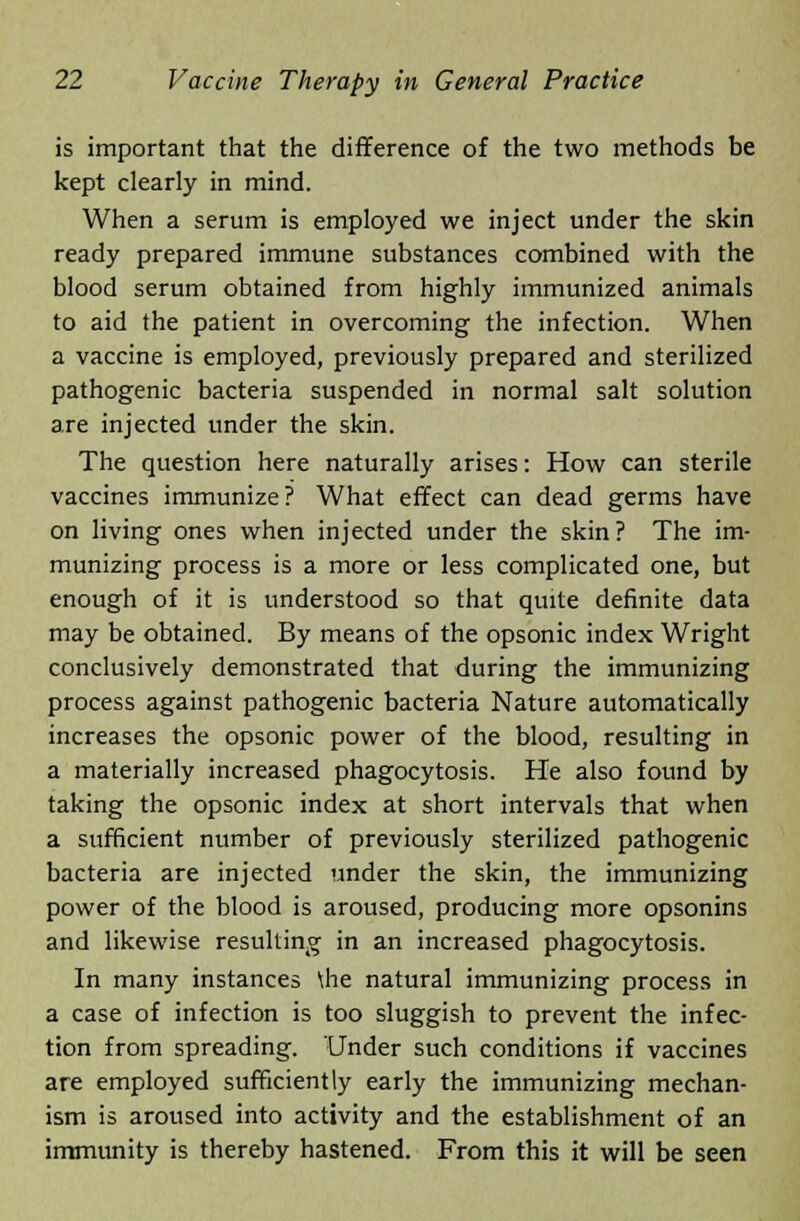 is important that the difference of the two methods be kept clearly in mind. When a serum is employed we inject under the skin ready prepared immune substances combined with the blood serum obtained from highly immunized animals to aid the patient in overcoming the infection. When a vaccine is employed, previously prepared and sterilized pathogenic bacteria suspended in normal salt solution are injected under the skin. The question here naturally arises: How can sterile vaccines immunize ? What effect can dead germs have on living ones when injected under the skin? The im- munizing process is a more or less complicated one, but enough of it is understood so that quite definite data may be obtained. By means of the opsonic index Wright conclusively demonstrated that during the immunizing process against pathogenic bacteria Nature automatically increases the opsonic power of the blood, resulting in a materially increased phagocytosis. He also found by taking the opsonic index at short intervals that when a sufficient number of previously sterilized pathogenic bacteria are injected under the skin, the immunizing power of the blood is aroused, producing more opsonins and likewise resulting in an increased phagocytosis. In many instances \he natural immunizing process in a case of infection is too sluggish to prevent the infec- tion from spreading. Under such conditions if vaccines are employed sufficiently early the immunizing mechan- ism is aroused into activity and the establishment of an immunity is thereby hastened. From this it will be seen