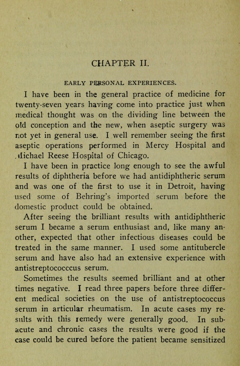 EARLY PERSONAL EXPERIENCES. I have been in the general practice of medicine for twenty-seven years having come into practice just when medical thought was on the dividing line between the old conception and the new, when aseptic surgery was not yet in general use. I well remember seeing the first aseptic operations performed in Mercy Hospital and .ilichael Reese Hospital of Chicago. I have been in practice long enough to see the awful results of diphtheria before we had antidiphtheric serum and was one of the first to use it in Detroit, having used some of Behring's imported serum before the domestic product could be obtained. After seeing the brilliant results with antidiphtheric serum I became a serum enthusiast and, like many an- other, expected that other infectious diseases could be treated in the same manner. I used some antitubercle serum and have also had an extensive experience with antistreptococccus serum. Sometimes the results seemed brilliant and at other times negative. I read three papers before three differ- ent medical societies on the use of antistreptococcus serum in articular rheumatism. In acute cases my re- sults with this remedy were generally good. In sub- acute and chronic cases the results were good if the case could be cured before the patient became sensitized