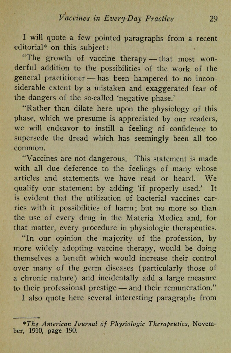 I will quote a few pointed paragraphs from a recent editorial* on this subject: The growth of vaccine therapy — that most won- derful addition to the possibilities of the work of the general practitioner — has been hampered to no incon- siderable extent by a mistaken and exaggerated fear of the dangers of the so-called •negative phase.' Rather than dilate here upon the physiology of this phase, which we presume is appreciated by our readers, we will endeavor to instill a feeling of confidence to supersede the dread which has seemingly been all too common. Vaccines are not dangerous. This statement is made with all due deference to the feelings of many whose articles and statements we have read or heard. We qualify our statement by adding 'if properly used.' It is evident that the utilization of bacterial vaccines car- ries with it possibilities of harm; but no more so than the use of every drug in the Materia Medica and, for that matter, every procedure in physiologic therapeutics. In our opinion the majority of the profession, by more widely adopting vaccine therapy, would be doing themselves a benefit which would increase their control over many of the germ diseases (particularly those of a chronic nature) and incidentally add a large measure to their professional prestige — and their remuneration. I also quote here several interesting paragraphs from *The American Journal of Physiologic Therapeutics, Novem- ber, 1910, page 190.