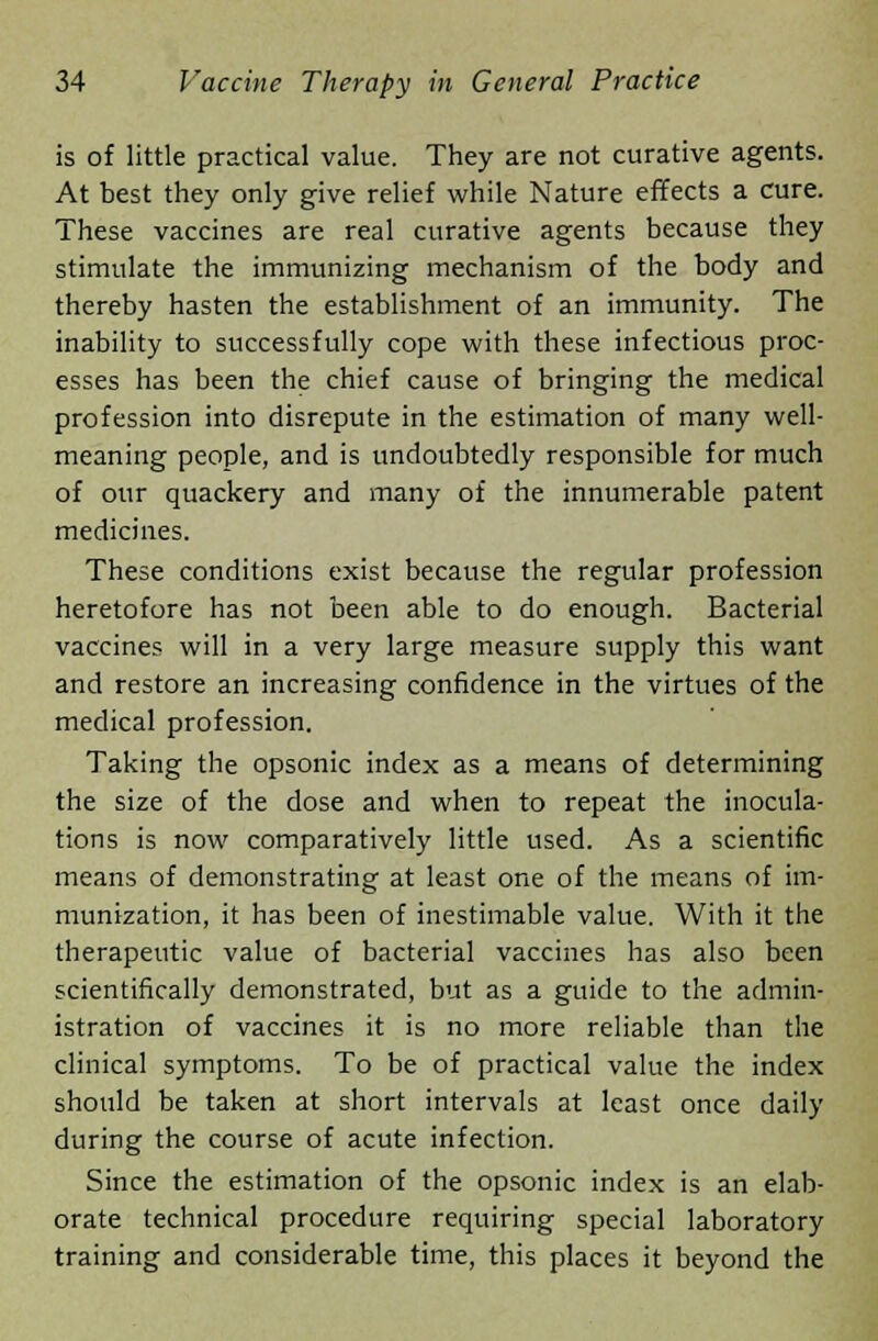 is of little practical value. They are not curative agents. At best they only give relief while Nature effects a cure. These vaccines are real curative agents because they stimulate the immunizing mechanism of the body and thereby hasten the establishment of an immunity. The inability to successfully cope with these infectious proc- esses has been the chief cause of bringing the medical profession into disrepute in the estimation of many well- meaning people, and is undoubtedly responsible for much of our quackery and many of the innumerable patent medicines. These conditions exist because the regular profession heretofore has not been able to do enough. Bacterial vaccines will in a very large measure supply this want and restore an increasing confidence in the virtues of the medical profession. Taking the opsonic index as a means of determining the size of the dose and when to repeat the inocula- tions is now comparatively little used. As a scientific means of demonstrating at least one of the means of im- munization, it has been of inestimable value. With it the therapeutic value of bacterial vaccines has also been scientifically demonstrated, but as a guide to the admin- istration of vaccines it is no more reliable than the clinical symptoms. To be of practical value the index should be taken at short intervals at least once daily during the course of acute infection. Since the estimation of the opsonic index is an elab- orate technical procedure requiring special laboratory training and considerable time, this places it beyond the