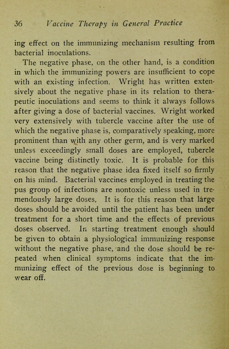 ing effect on the immunizing mechanism resulting from bacterial inoculations. The negative phase, on the other hand, is a condition in which the immunizing powers are insufficient to cope with an existing infection. Wright has written exten- sively about the negative phase in its relation to thera- peutic inoculations and seems to think it always follows after giving a dose of bacterial vaccines. Wright worked very extensively with tubercle vaccine after the use of which the negative phase is, comparatively speaking, more prominent than with any other germ, and is very marked unless exceedingly small doses are employed, tubercle vaccine being distinctly toxic. It is probable for this reason that the negative phase idea fixed itself so firmly on his mind. Bacterial vaccines employed in treating the pus group of infections are nontoxic unless used in tre- mendously large doses. It is for this reason that large doses should be avoided until the patient has been under treatment for a short time and the effects of previous doses observed. In starting treatment enough should be given to obtain a physiological immunizing response without the negative phase, and the dose should be re- peated when clinical symptoms indicate that the im- munizing effect of the previous dose is beginning to wear off.