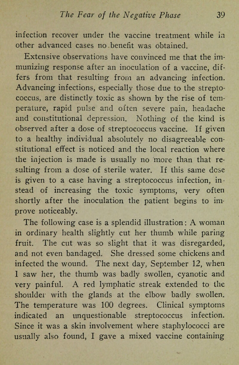 infection recover under the vaccine treatment while in other advanced cases no.benefit was obtained. Extensive observations have convinced me that the im- munizing response after an inoculation of a vaccine, dif- fers from that resulting from an advancing infection. Advancing infections, especially those due to the strepto- coccus, are distinctly toxic as shown by the rise of tem- perature, rapid pulse and often severe pain, headache and constitutional depression. Nothing of the kind is observed after a dose of streptococcus vaccine. If given to a healthy individual absolutely no disagreeable con- stitutional effect is noticed and the local reaction where the injection is made is usually no more than that re- sulting from a dose of sterile water. If this same dese is given to a case having a streptococcus infection, in- stead of increasing the toxic symptoms, very often shortly after the inoculation the patient begins to im- prove noticeably. The following case is a splendid illustration: A woman in ordinary health slightly cut her thumb while paring fruit. The cut was so slight that it was disregarded, and not even bandaged. She dressed some chickens and infected the wound. The next day, September 12, when 1 saw her, the thumb was badly swollen, cyanotic and very painful. A red lymphatic streak extended to the shoulder with the glands at the elbow badly swollen. The temperature was 100 degrees. Clinical symptoms indicated an unquestionable streptococcus infection. Since it was a skin involvement where staphylococci are usually also found, I gave a mixed vaccine containing
