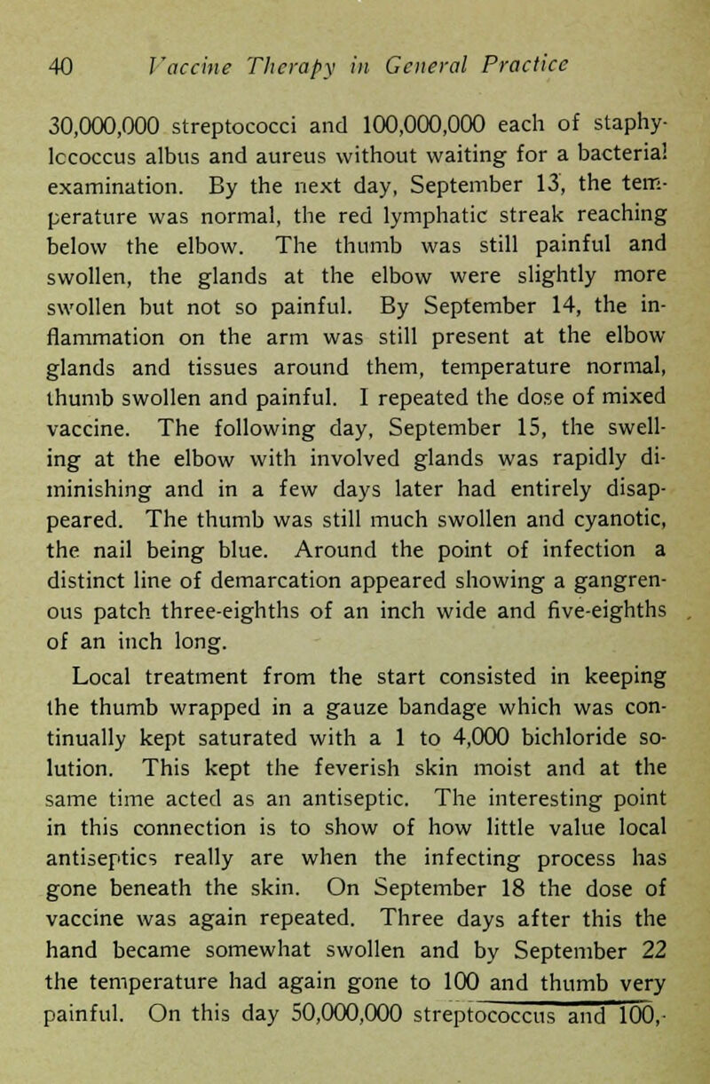 30,000,000 streptococci and 100,000,000 each of staphy- lococcus albus and aureus without waiting for a bacteria! examination. By the next day, September 13, the tem- perature was normal, the red lymphatic streak reaching below the elbow. The thumb was still painful and swollen, the glands at the elbow were slightly more swollen but not so painful. By September 14, the in- flammation on the arm was still present at the elbow- glands and tissues around them, temperature normal, thumb swollen and painful. I repeated the dose of mixed vaccine. The following day, September 15, the swell- ing at the elbow with involved glands was rapidly di- minishing and in a few days later had entirely disap- peared. The thumb was still much swollen and cyanotic, the nail being blue. Around the point of infection a distinct line of demarcation appeared showing a gangren- ous patch three-eighths of an inch wide and five-eighths of an inch long. Local treatment from the start consisted in keeping the thumb wrapped in a gauze bandage which was con- tinually kept saturated with a 1 to 4,000 bichloride so- lution. This kept the feverish skin moist and at the same time acted as an antiseptic. The interesting point in this connection is to show of how little value local antiseptics really are when the infecting process has gone beneath the skin. On September 18 the dose of vaccine was again repeated. Three days after this the hand became somewhat swollen and by September 22 the temperature had again gone to 100 and thumb very painful. On this day 50,000,000 streptococcus and 100,-
