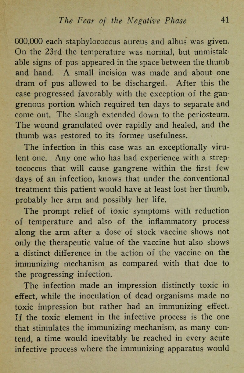 000,000 each staphylococcus aureus and albus was given. On the 23rd the temperature was normal, but unmistak- able signs of pus appeared in the space between the thumb and hand. A small incision was made and about one dram of pus allowed to be discharged. After this the case progressed favorably with the exception of the gan- grenous portion which required ten days to separate and come out. The slough extended down to the periosteum. The wound granulated over rapidly and healed, and the thumb was restored to its former usefulness. The infection in this case was an exceptionally viru- lent one. Any one who has had experience with a strep- tococcus that will cause gangrene within the first few days of an infection, knows that under the conventional treatment this patient would have at least lost her thumb, probably her arm and possibly her life. The prompt relief of toxic symptoms with reduction of temperature and also of the inflammatory process along the arm after a dose of stock vaccine shows not only the therapeutic value of the vaccine but also shows a distinct difference in the action of the vaccine on the immunizing mechanism as compared with that due to the progressing infection. The infection made an impression distinctly toxic in effect, while the inoculation of dead organisms made no toxic impression but rather had an immunizing effect. If the toxic element in the infective process is the one that stimulates the immunizing mechanism, as many con- tend, a time would inevitably be reached in every acute infective process where the immunizing apparatus would