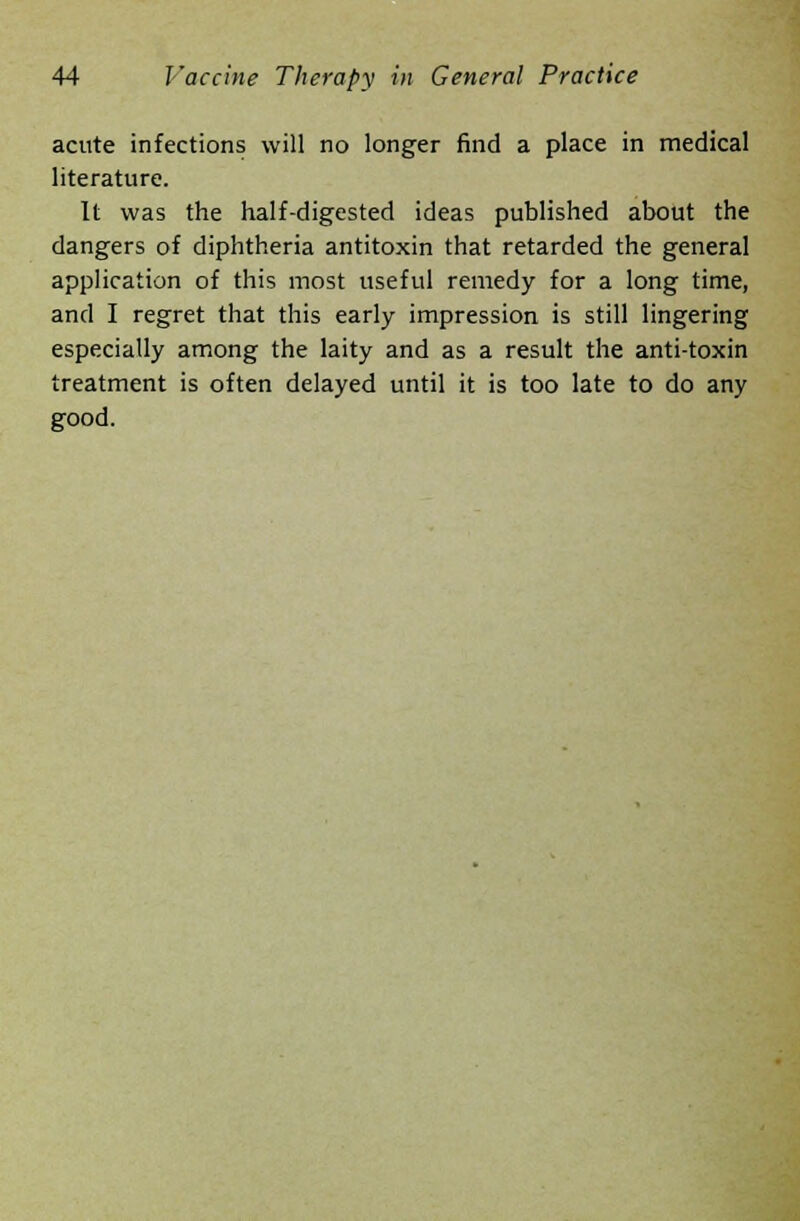 acute infections will no longer find a place in medical literature. It was the half-digested ideas published about the dangers of diphtheria antitoxin that retarded the general application of this most useful remedy for a long time, and I regret that this early impression is still lingering especially among the laity and as a result the anti-toxin treatment is often delayed until it is too late to do any good.
