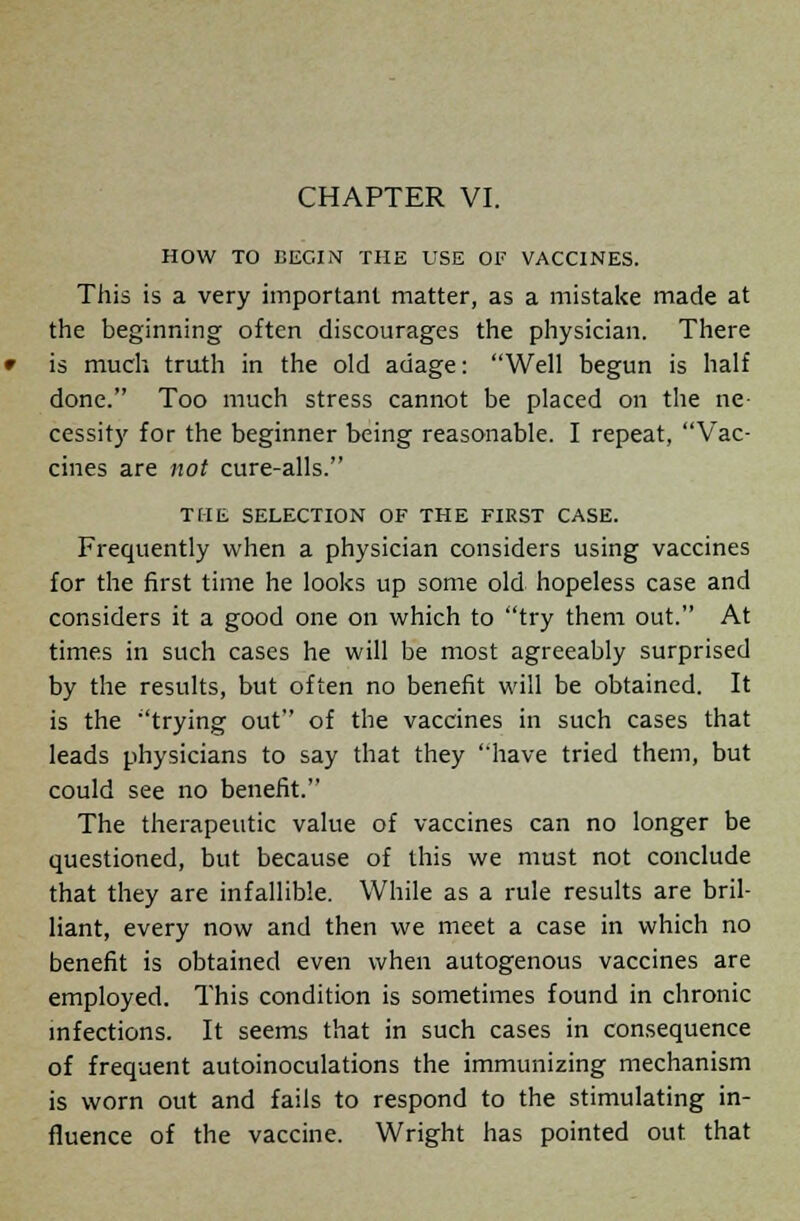 HOW TO BEGIN THE USE OF VACCINES. This is a very important matter, as a mistake made at the beginning often discourages the physician. There is much truth in the old adage: Well begun is half done. Too much stress cannot be placed on the ne- cessity for the beginner being reasonable. I repeat, Vac- cines are not cure-alls. THE SELECTION OF THE FIRST CASE. Frequently when a physician considers using vaccines for the first time he looks up some old hopeless case and considers it a good one on which to try them out. At times in such cases he will be most agreeably surprised by the results, but often no benefit will be obtained. It is the trying out of the vaccines in such cases that leads physicians to say that they have tried them, but could see no benefit. The therapeutic value of vaccines can no longer be questioned, but because of this we must not conclude that they are infallible. While as a rule results are bril- liant, every now and then we meet a case in which no benefit is obtained even when autogenous vaccines are employed. This condition is sometimes found in chronic infections. It seems that in such cases in consequence of frequent autoinoculations the immunizing mechanism is worn out and fails to respond to the stimulating in- fluence of the vaccine. Wright has pointed out that
