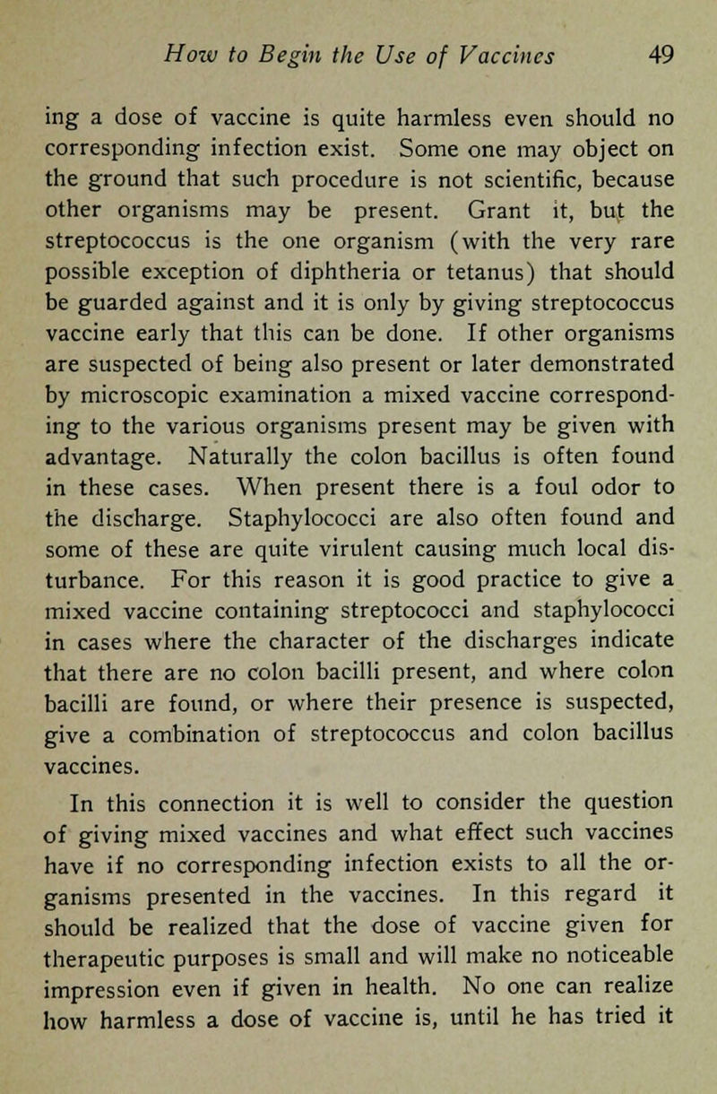 ing a dose of vaccine is quite harmless even should no corresponding infection exist. Some one may object on the ground that such procedure is not scientific, because other organisms may be present. Grant it, but the streptococcus is the one organism (with the very rare possible exception of diphtheria or tetanus) that should be guarded against and it is only by giving streptococcus vaccine early that this can be done. If other organisms are suspected of being also present or later demonstrated by microscopic examination a mixed vaccine correspond- ing to the various organisms present may be given with advantage. Naturally the colon bacillus is often found in these cases. When present there is a foul odor to the discharge. Staphylococci are also often found and some of these are quite virulent causing much local dis- turbance. For this reason it is good practice to give a mixed vaccine containing streptococci and staphylococci in cases where the character of the discharges indicate that there are no colon bacilli present, and where colon bacilli are found, or where their presence is suspected, give a combination of streptococcus and colon bacillus vaccines. In this connection it is well to consider the question of giving mixed vaccines and what effect such vaccines have if no corresponding infection exists to all the or- ganisms presented in the vaccines. In this regard it should be realized that the dose of vaccine given for therapeutic purposes is small and will make no noticeable impression even if given in health. No one can realize how harmless a dose of vaccine is, until he has tried it
