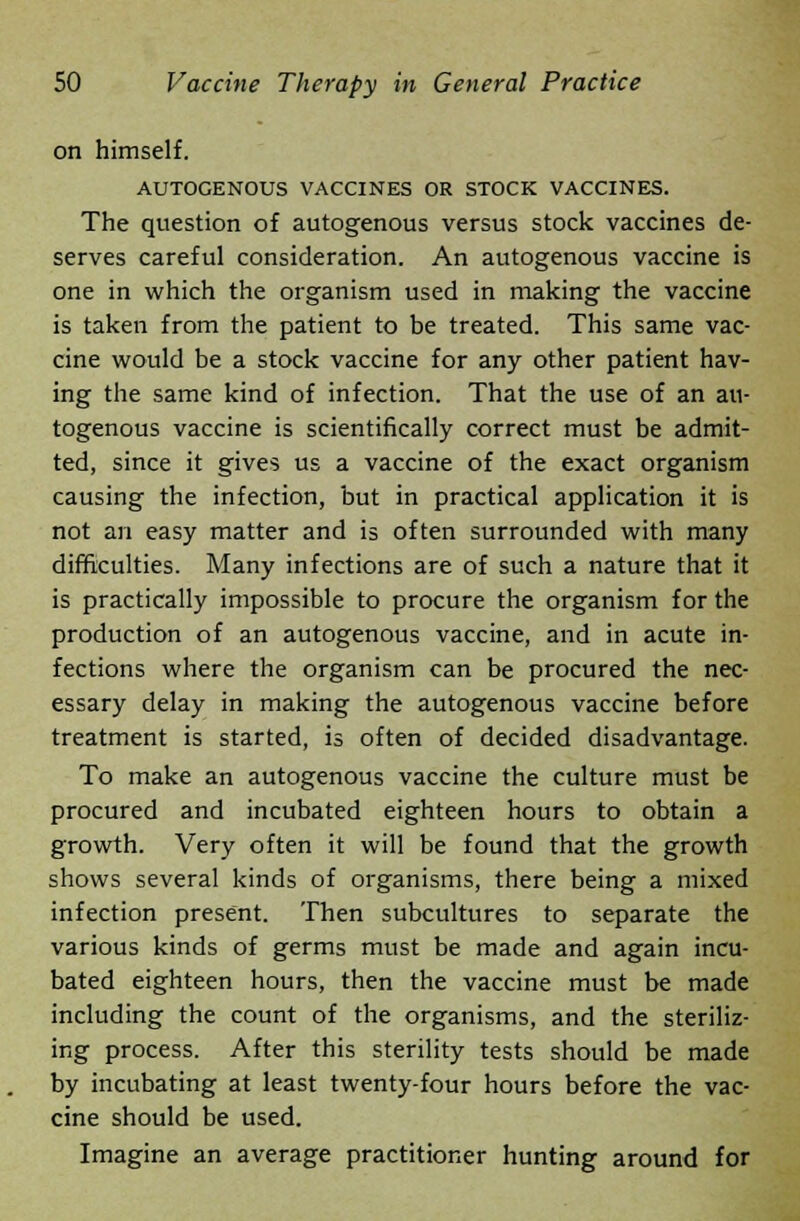 on himself. AUTOGENOUS VACCINES OR STOCK VACCINES. The question of autogenous versus stock vaccines de- serves careful consideration. An autogenous vaccine is one in which the organism used in making the vaccine is taken from the patient to be treated. This same vac- cine would be a stock vaccine for any other patient hav- ing the same kind of infection. That the use of an au- togenous vaccine is scientifically correct must be admit- ted, since it gives us a vaccine of the exact organism causing the infection, but in practical application it is not an easy matter and is often surrounded with many difficulties. Many infections are of such a nature that it is practically impossible to procure the organism for the production of an autogenous vaccine, and in acute in- fections where the organism can be procured the nec- essary delay in making the autogenous vaccine before treatment is started, is often of decided disadvantage. To make an autogenous vaccine the culture must be procured and incubated eighteen hours to obtain a growth. Very often it will be found that the growth shows several kinds of organisms, there being a mixed infection present. Then subcultures to separate the various kinds of germs must be made and again incu- bated eighteen hours, then the vaccine must be made including the count of the organisms, and the steriliz- ing process. After this sterility tests should be made by incubating at least twenty-four hours before the vac- cine should be used. Imagine an average practitioner hunting around for