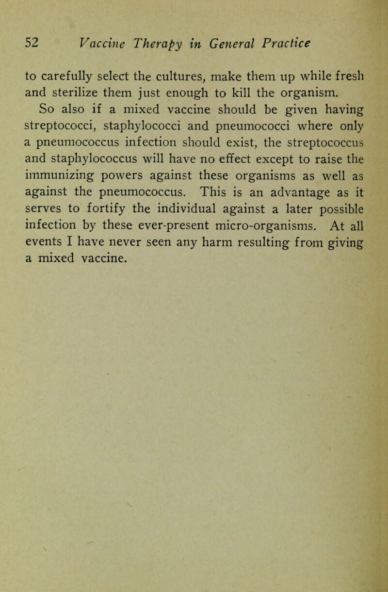 to carefully select the cultures, make them up while fresh and sterilize them just enough to kill the organism. So also if a mixed vaccine should be given having streptococci, staphylococci and pneumococci where only a pneumococcus infection should exist, the streptococcus and staphylococcus will have no effect except to raise the immunizing powers against these organisms as well as against the pneumococcus. This is an advantage as it serves to fortify the individual against a later possible infection by these ever-present micro-organisms. At all events I have never seen any harm resulting from giving a mixed vaccine.