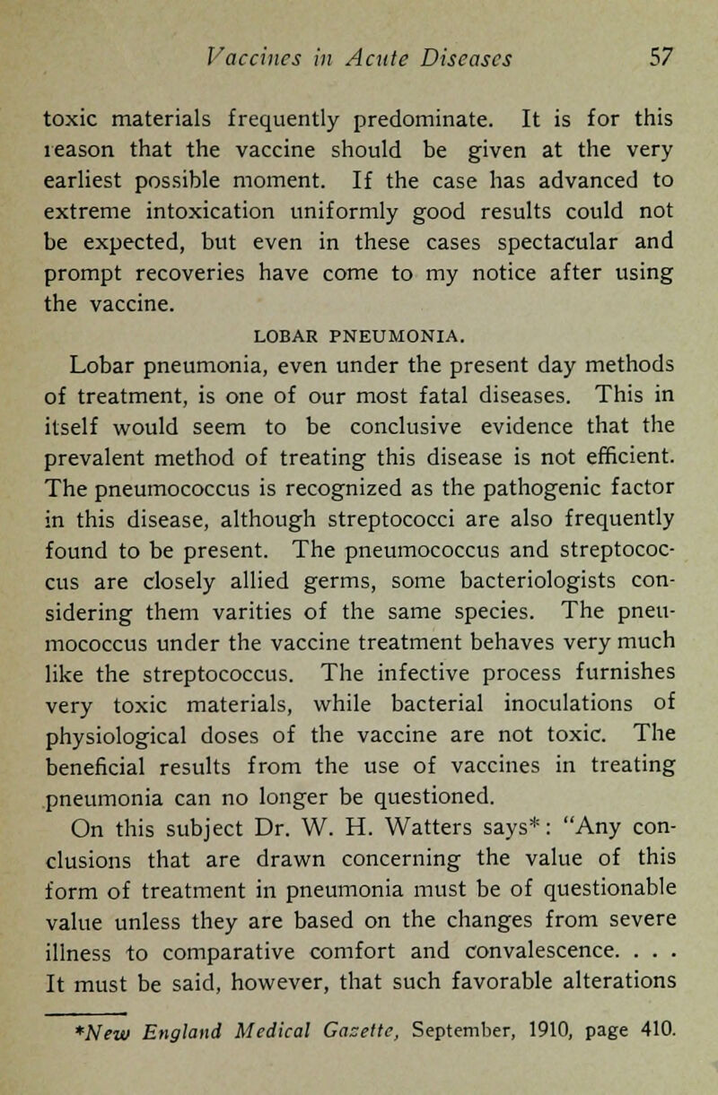 toxic materials frequently predominate. It is for this reason that the vaccine should be given at the very earliest possible moment. If the case has advanced to extreme intoxication uniformly good results could not be expected, but even in these cases spectacular and prompt recoveries have come to my notice after using the vaccine. LOBAR PNEUMONIA. Lobar pneumonia, even under the present day methods of treatment, is one of our most fatal diseases. This in itself would seem to be conclusive evidence that the prevalent method of treating this disease is not efficient. The pneumococcus is recognized as the pathogenic factor in this disease, although streptococci are also frequently found to be present. The pneumococcus and streptococ- cus are closely allied germs, some bacteriologists con- sidering them varities of the same species. The pneu- mococcus under the vaccine treatment behaves very much like the streptococcus. The infective process furnishes very toxic materials, while bacterial inoculations of physiological doses of the vaccine are not toxic. The beneficial results from the use of vaccines in treating pneumonia can no longer be questioned. On this subject Dr. W. H. Watters says*: Any con- clusions that are drawn concerning the value of this form of treatment in pneumonia must be of questionable value unless they are based on the changes from severe illness to comparative comfort and convalescence. . . . It must be said, however, that such favorable alterations *New England Medical Gazette, September, 1910, page 410.
