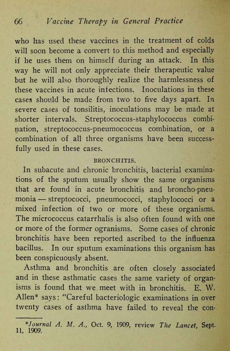 who has used these vaccines in the treatment of colds will soon become a convert to this method and especially if he uses them on himself during an attack. In this way he will not only appreciate their therapeutic value but he will also thoroughly realize the harmlessness of these vaccines in acute infections. Inoculations in these cases should be made from two to five days apart. In severe cases of tonsilitis, inoculations may be made at shorter intervals. Streptococcus-staphylococcus combi- nation, streptococcus-pneumococcus combination, or a combination of all three organisms have been success- fully used in these cases. BRONCHITIS. In subacute and chronic bronchitis, bacterial examina- tions of the sputum usually show the same organisms that are found in acute bronchitis and broncho-pneu- monia — streptococci, pneumococci, staphylococci or a mixed infection of two or more of these organisms. The micrococcus catarrhalis is also often found with one or more of the former ogranisms. Some cases of chronic bronchitis have been reported ascribed to the influenza bacillus. In our sputum examinations this organism has been conspicuously absent. Asthma and bronchitis are often closely associated and in these asthmatic cases the same variety of organ- isms is found that we meet with in bronchitis. E. W. Allen* says: Careful bacteriologic examinations in over twenty cases of asthma have failed to reveal the con- *Journal A. M. A., Oct. 9, 1909, review The Lancet, Sept. 11, 1909.