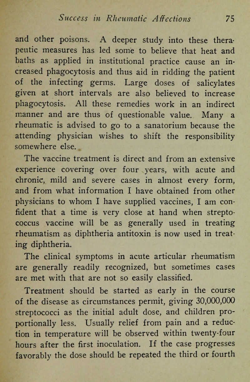 and other poisons. A deeper study into these thera- peutic measures has led some to believe that heat and baths as applied in institutional practice cause an in- creased phagocytosis and thus aid in ridding the patient of the infecting germs. Large doses of salicylates given at short intervals are also believed to increase phagocytosis. All these remedies work in an indirect manner and are thus of questionable value. Many a rheumatic is advised to go to a sanatorium because the attending physician wishes to shift the responsibility somewhere else. The vaccine treatment is direct and from an extensive experience covering over four years, with acute and chronic, mild and severe cases in almost every form, and from what information I have obtained from other physicians to whom I have supplied vaccines, I am con- fident that a time is very close at hand when strepto- coccus vaccine will be as generally used in treating rheumatism as diphtheria antitoxin is now used in treat- ing diphtheria. The clinical symptoms in acute articular rheumatism are generally readily recognized, but sometimes cases are met with that are not so easily classified. Treatment should be started as early in the course of the disease as circumstances permit, giving 30,000,000 streptococci as the initial adult dose, and children pro- portionally less. Usually relief from pain and a reduc- tion in temperature will be observed within twenty-four hours after the first inoculation. If the case progresses favorably the dose should be repeated the third or fourth