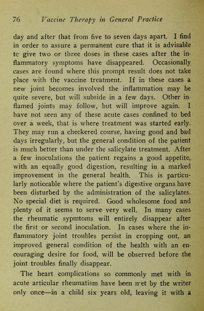 day and after that from five to seven days apart. I find in order to assure a permanent cure that it is advisable tc give two or three doses in these cases after the in- flammatory symptoms have disappeared. Occasionally cases are found where this prompt result does not take place with the vaccine treatment. If in these cases a new joint becomes involved the inflammation may be quite severe, but will subside in a few days. Other in- flamed joints may follow, but will improve again. I have not seen any of these acute cases confined to bed over a week, that is where treatment was started early. They may run a checkered course, having good and bad days irregularly, but the general condition of the patient is much better than under the salicylate treatment. After a few inoculations the patient regains a good appetite, with an equally good digestion, resulting in a marked improvement in the general health. This is particu- larly noticeable where the patient's digestive organs have been disturbed by the administration of the salicylates. No special diet is required. Good wholesome food and plenty of it seems to serve very well. In many cases the rheumatic sypmtoms will entirely disappear after the first or second inoculation. In cases where the in- flammatory joint troubles persist in cropping out, an improved general condition of the health with an en- couraging desire for food, will be observed before the joint troubles finally disappear. The heart complications so commonly met with in acute articular rheumatism have been rret by the writer only once—in a child six years old, leaving it with a