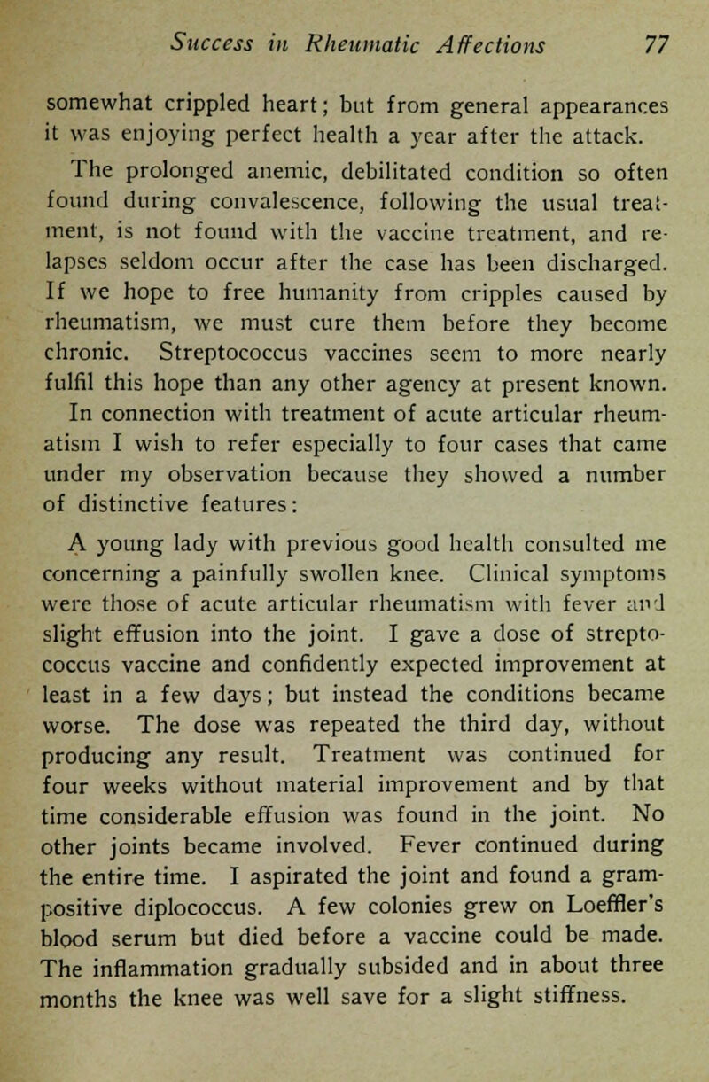 somewhat crippled heart; but from general appearances it was enjoying perfect health a year after the attack. The prolonged anemic, debilitated condition so often found during convalescence, following the usual treat- ment, is not found with the vaccine treatment, and re- lapses seldom occur after the case has been discharged. If we hope to free humanity from cripples caused by rheumatism, we must cure them before they become chronic. Streptococcus vaccines seem to more nearly fulfil this hope than any other agency at present known. In connection with treatment of acute articular rheum- atism I wish to refer especially to four cases that came under my observation because they showed a number of distinctive features: A young lady with previous good health consulted me concerning a painfully swollen knee. Clinical symptoms were those of acute articular rheumatism with fever and slight effusion into the joint. I gave a dose of strepto- coccus vaccine and confidently expected improvement at least in a few days; but instead the conditions became worse. The dose was repeated the third day, without producing any result. Treatment was continued for four weeks without material improvement and by that time considerable effusion was found in the joint. No other joints became involved. Fever continued during the entire time. I aspirated the joint and found a gram- positive diplococcus. A few colonies grew on Loeffler's blood serum but died before a vaccine could be made. The inflammation gradually subsided and in about three months the knee was well save for a slight stiffness.