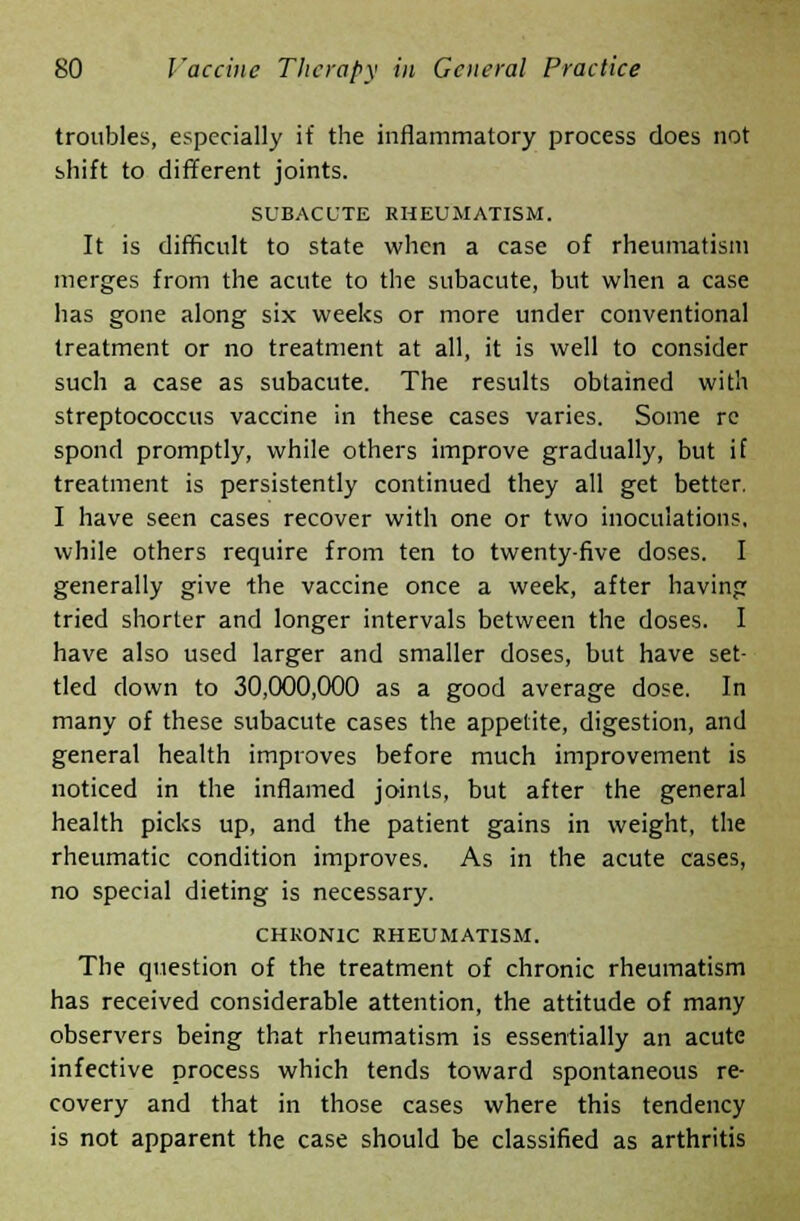 troubles, especially if the inflammatory process does not shift to different joints. SUBACUTE RHEUMATISM. It is difficult to state when a case of rheumatism merges from the acute to the subacute, but when a case has gone along six weeks or more under conventional treatment or no treatment at all, it is well to consider such a case as subacute. The results obtained with streptococcus vaccine in these cases varies. Some re spond promptly, while others improve gradually, but if treatment is persistently continued they all get better. I have seen cases recover with one or two inoculations, while others require from ten to twenty-five doses. I generally give the vaccine once a week, after having tried shorter and longer intervals between the doses. I have also used larger and smaller doses, but have set- tled clown to 30,000,000 as a good average dose. In many of these subacute cases the appetite, digestion, and general health improves before much improvement is noticed in the inflamed joints, but after the general health picks up, and the patient gains in weight, the rheumatic condition improves. As in the acute cases, no special dieting is necessary. CHRONIC RHEUMATISM. The question of the treatment of chronic rheumatism has received considerable attention, the attitude of many observers being that rheumatism is essentially an acute infective process which tends toward spontaneous re- covery and that in those cases where this tendency is not apparent the case should be classified as arthritis