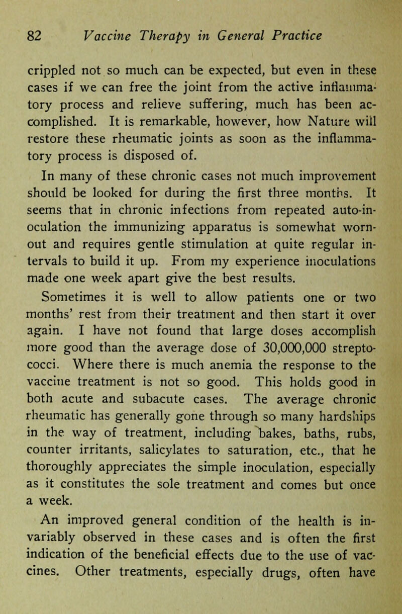 crippled not so much can be expected, but even in these cases if we can free the joint from the active inflamma- tory process and relieve suffering, much has been ac- complished. It is remarkable, however, how Nature will restore these rheumatic joints as soon as the inflamma- tory process is disposed of. In many of these chronic cases not much improvement should be looked for during the first three months. It seems that in chronic infections from repeated auto-in- oculation the immunizing apparatus is somewhat worn- out and requires gentle stimulation at quite regular in- tervals to build it up. From my experience inoculations made one week apart give the best results. Sometimes it is well to allow patients one or two months' rest from their treatment and then start it over again. I have not found that large doses accomplish more good than the average dose of 30,000,000 strepto- cocci. Where there is much anemia the response to the vaccine treatment is not so good. This holds good in both acute and subacute cases. The average chronic rheumatic has generally gone through so many hardships in the way of treatment, including bakes, baths, rubs, counter irritants, salicylates to saturation, etc., that he thoroughly appreciates the simple inoculation, especially as it constitutes the sole treatment and comes but once a week. An improved general condition of the health is in- variably observed in these cases and is often the first indication of the beneficial effects due to the use of vac- cines. Other treatments, especially drugs, often have