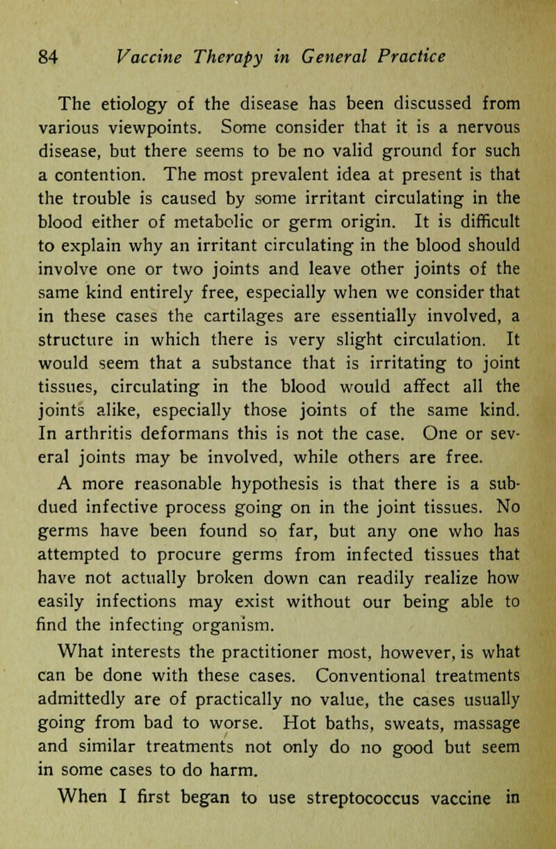 The etiology of the disease has been discussed from various viewpoints. Some consider that it is a nervous disease, but there seems to be no valid ground for such a contention. The most prevalent idea at present is that the trouble is caused by some irritant circulating in the blood either of metabolic or germ origin. It is difficult to explain why an irritant circulating in the blood should involve one or two joints and leave other joints of the same kind entirely free, especially when we consider that in these cases the cartilages are essentially involved, a structure in which there is very slight circulation. It would seem that a substance that is irritating to joint tissues, circulating in the blood would affect all the joints alike, especially those joints of the same kind. In arthritis deformans this is not the case. One or sev- eral joints may be involved, while others are free. A more reasonable hypothesis is that there is a sub- dued infective process going on in the joint tissues. No germs have been found so far, but any one who has attempted to procure germs from infected tissues that have not actually broken down can readily realize how easily infections may exist without our being able to find the infecting organism. What interests the practitioner most, however, is what can be done with these cases. Conventional treatments admittedly are of practically no value, the cases usually going from bad to worse. Hot baths, sweats, massage and similar treatments not only do no good but seem in some cases to do harm. When I first began to use streptococcus vaccine in