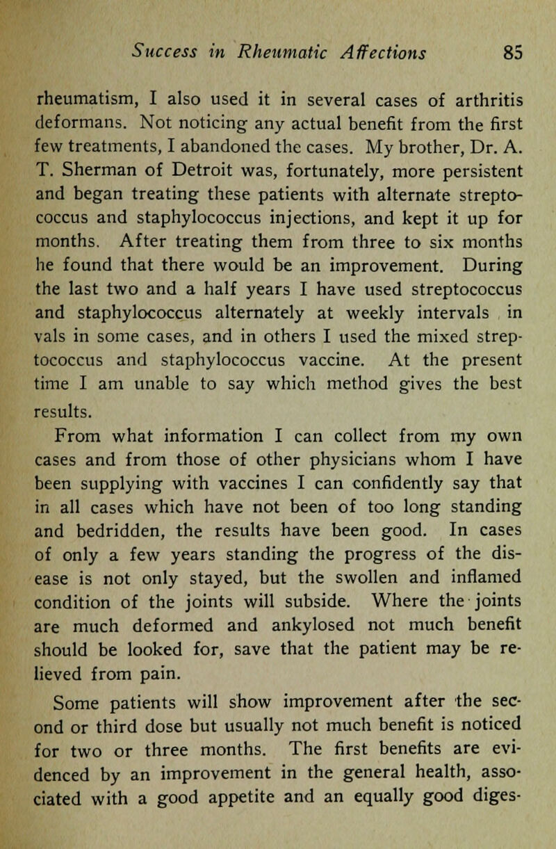 rheumatism, I also used it in several cases of arthritis deformans. Not noticing any actual benefit from the first few treatments, I abandoned the cases. My brother, Dr. A. T. Sherman of Detroit was, fortunately, more persistent and began treating these patients with alternate strepto- coccus and staphylococcus injections, and kept it up for months. After treating them from three to six months he found that there would be an improvement. During the last two and a half years I have used streptococcus and staphylococcus alternately at weekly intervals in vals in some cases, and in others I used the mixed strep- tococcus and staphylococcus vaccine. At the present time I am unable to say which method gives the best results. From what information I can collect from my own cases and from those of other physicians whom I have been supplying with vaccines I can confidently say that in all cases which have not been of too long standing and bedridden, the results have been good. In cases of only a few years standing the progress of the dis- ease is not only stayed, but the swollen and inflamed condition of the joints will subside. Where the joints are much deformed and ankylosed not much benefit should be looked for, save that the patient may be re- lieved from pain. Some patients will show improvement after the sec- ond or third dose but usually not much benefit is noticed for two or three months. The first benefits are evi- denced by an improvement in the general health, asso- ciated with a good appetite and an equally good diges-