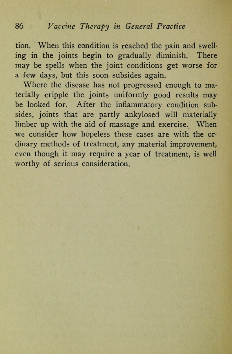 tion. When this condition is reached the pain and swell- ing in the joints begin to gradually diminish. There may be spells when the joint conditions get worse for a few days, but this soon subsides again. Where the disease has not progressed enough to ma- terially cripple the joints uniformly good results may be looked for. After the inflammatory condition sub- sides, joints that are partly ankylosed will materially limber up with the aid of massage and exercise. When we consider how hopeless these cases are with the or- dinary methods of treatment, any material improvement, even though it may require a year of treatment, is well worthy of serious consideration.
