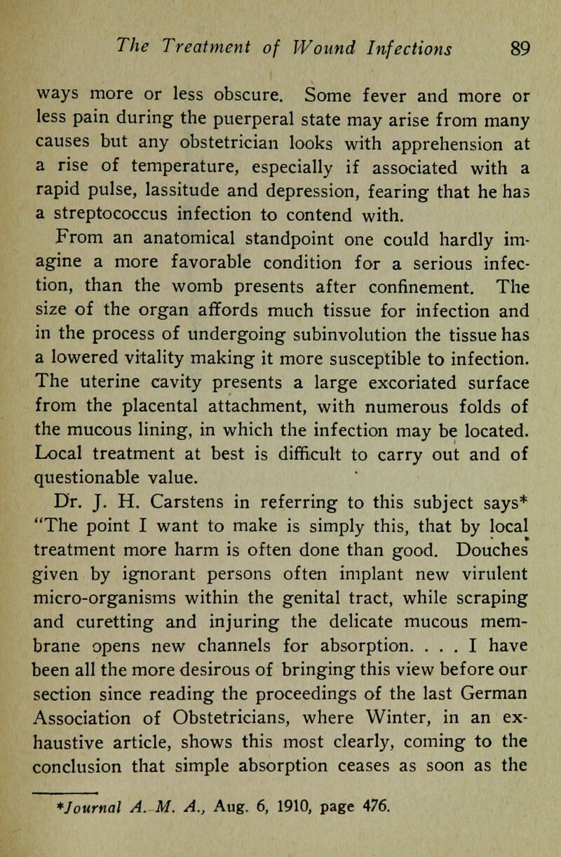 ways more or less obscure. Some fever and more or less pain during the puerperal state may arise from many causes but any obstetrician looks with apprehension at a rise of temperature, especially if associated with a rapid pulse, lassitude and depression, fearing that he has a streptococcus infection to contend with. From an anatomical standpoint one could hardly im- agine a more favorable condition for a serious infec- tion, than the womb presents after confinement. The size of the organ affords much tissue for infection and in the process of undergoing subinvolution the tissue has a lowered vitality making it more susceptible to infection. The uterine cavity presents a large excoriated surface from the placental attachment, with numerous folds of the mucous lining, in which the infection may be located. Local treatment at best is difficult to carry out and of questionable value. Dr. J. H. Carstens in referring to this subject says* The point I want to make is simply this, that by local treatment more harm is often done than good. Douches given by ignorant persons often implant new virulent micro-organisms within the genital tract, while scraping and curetting and injuring the delicate mucous mem- brane opens new channels for absorption. ... I have been all the more desirous of bringing this view before our section since reading the proceedings of the last German Association of Obstetricians, where Winter, in an ex- haustive article, shows this most clearly, coming to the conclusion that simple absorption ceases as soon as the *Journal A. M. A., Aug. 6, 1910, page 476.