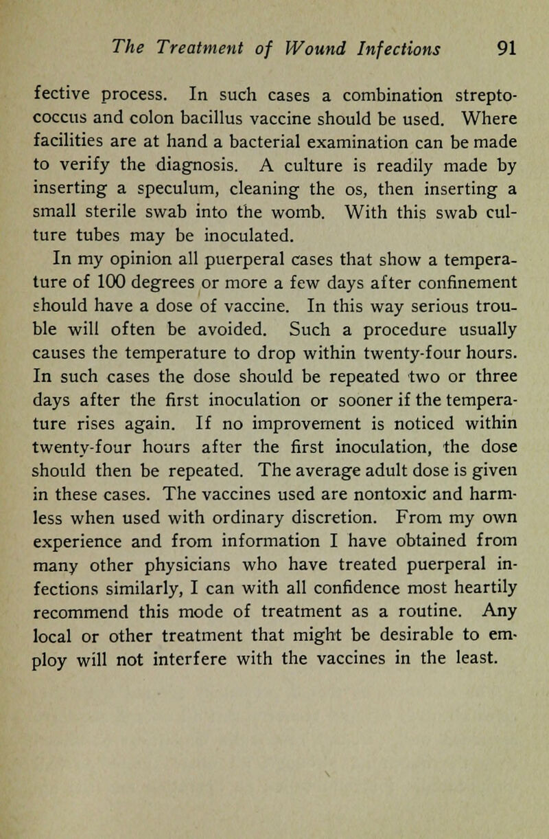fective process. In such cases a combination strepto- coccus and colon bacillus vaccine should be used. Where facilities are at hand a bacterial examination can be made to verify the diagnosis. A culture is readily made by inserting a speculum, cleaning the os, then inserting a small sterile swab into the womb. With this swab cul- ture tubes may be inoculated. In my opinion all puerperal cases that show a tempera- ture of 100 degrees or more a few days after confinement should have a dose of vaccine. In this way serious trou- ble will often be avoided. Such a procedure usually causes the temperature to drop within twenty-four hours. In such cases the dose should be repeated two or three days after the first inoculation or sooner if the tempera- ture rises again. If no improvement is noticed within twenty-four hours after the first inoculation, the dose should then be repeated. The average adult dose is given in these cases. The vaccines used are nontoxic and harm- less when used with ordinary discretion. From my own experience and from information I have obtained from many other physicians who have treated puerperal in- fections similarly, I can with all confidence most heartily recommend this mode of treatment as a routine. Any local or other treatment that might be desirable to em- ploy will not interfere with the vaccines in the least.