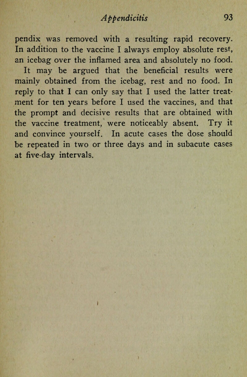 pendix was removed with a resulting rapid recovery. In addition to the vaccine I always employ absolute rest, an icebag over the inflamed area and absolutely no food. It may be argued that the beneficial results were mainly obtained from the icebag, rest and no food. In reply to that I can only say that I used the latter treat- ment for ten years before I used the vaccines, and that the prompt and decisive results that are obtained with the vaccine treatment, were noticeably absent. Try it and convince yourself. In acute cases the dose should be repeated in two or three days and in subacute cases at five-day intervals.