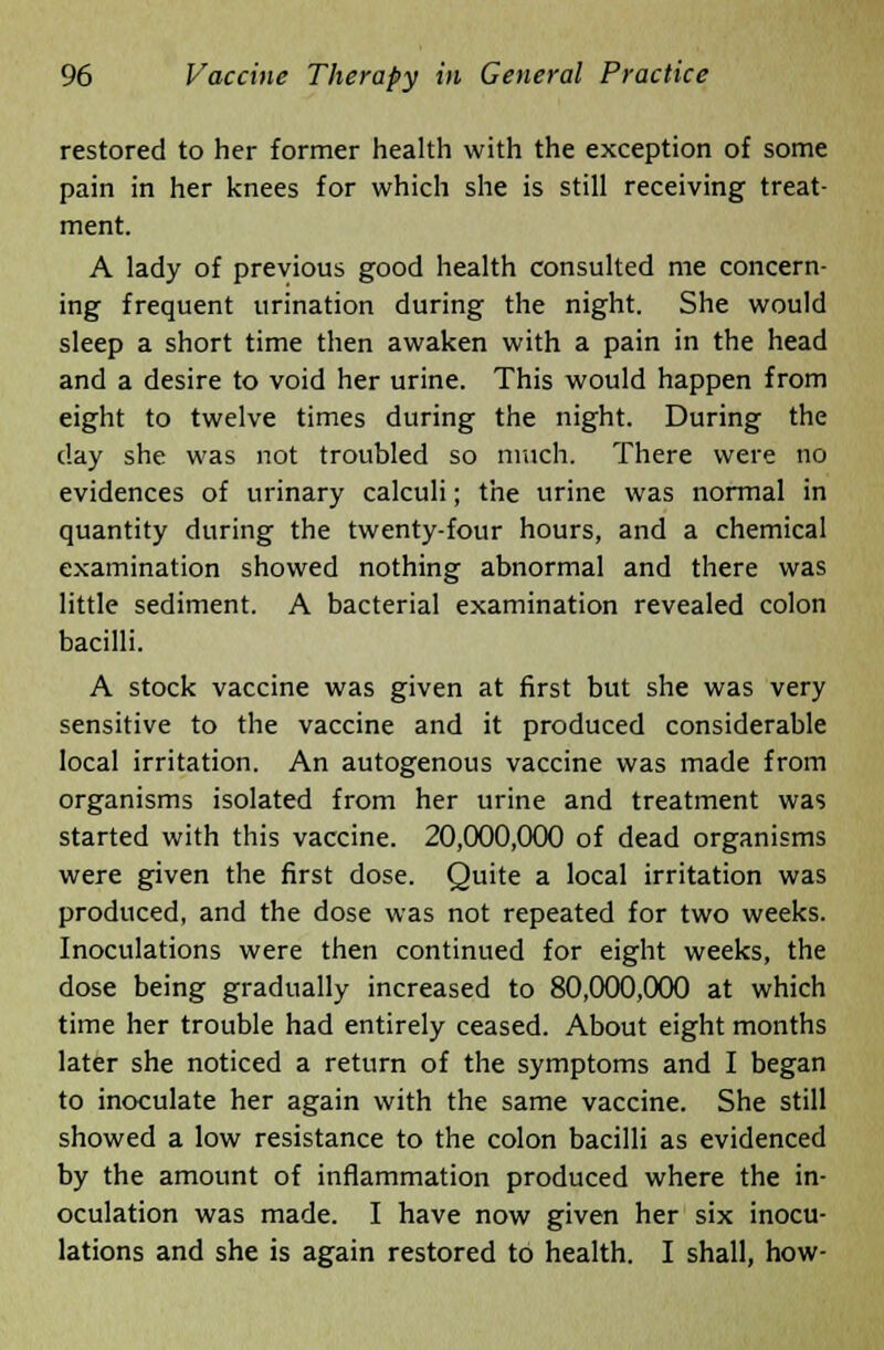 restored to her former health with the exception of some pain in her knees for which she is still receiving treat- ment. A lady of previous good health consulted me concern- ing frequent urination during the night. She would sleep a short time then awaken with a pain in the head and a desire to void her urine. This would happen from eight to twelve times during the night. During the clay she was not troubled so much. There were no evidences of urinary calculi; the urine was normal in quantity during the twenty-four hours, and a chemical examination showed nothing abnormal and there was little sediment. A bacterial examination revealed colon bacilli. A stock vaccine was given at first but she was very sensitive to the vaccine and it produced considerable local irritation. An autogenous vaccine was made from organisms isolated from her urine and treatment was started with this vaccine. 20,000,000 of dead organisms were given the first dose. Quite a local irritation was produced, and the dose was not repeated for two weeks. Inoculations were then continued for eight weeks, the dose being gradually increased to 80,000,000 at which time her trouble had entirely ceased. About eight months later she noticed a return of the symptoms and I began to inoculate her again with the same vaccine. She still showed a low resistance to the colon bacilli as evidenced by the amount of inflammation produced where the in- oculation was made. I have now given her six inocu- lations and she is again restored to health. I shall, how-